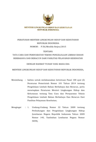 PERATURAN MENTERI LINGKUNGAN HIDUP DAN KEHUTANAN
REPUBLIK INDONESIA
NOMOR : P.56/Menlhk-Setjen/2015
TENTANG
TATA CARA DAN PERSYARATAN TEKNIS PENGELOLAAN LIMBAH BAHAN
BERBAHAYA DAN BERACUN DARI FASILITAS PELAYANAN KESEHATAN
DENGAN RAHMAT TUHAN YANG MAHA ESA
MENTERI LINGKUNGAN HIDUP DAN KEHUTANAN REPUBLIK INDONESIA,
Menimbang : bahwa untuk melaksanakan ketentuan Pasal 100 ayat (3)
Peraturan Pemerintah Nomor 101 Tahun 2014 tentang
Pengelolaan Limbah Bahan Berbahaya dan Beracun, perlu
menetapkan Peraturan Menteri Lingkungan Hidup dan
Kehutanan tentang Tata Cara dan Persyaratan Teknis
Pengelolaan Limbah Bahan Berbahaya Dan Beracun Dari
Fasilitas Pelayanan Kesehatan;
Mengingat : 1. Undang-Undang Nomor 32 Tahun 2009 tentang
Perlindungan dan Pengelolaan Lingkungan Hidup
(Lembaran Negara Republik Indonesia Tahun 2009
Nomor 140, Tambahan Lembaran Negara Nomor
5059);
 