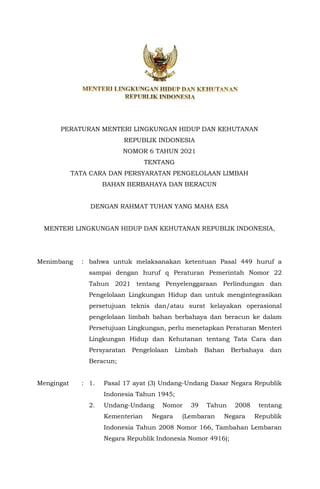 PERATURAN MENTERI LINGKUNGAN HIDUP DAN KEHUTANAN
REPUBLIK INDONESIA
NOMOR 6 TAHUN 2021
TENTANG
TATA CARA DAN PERSYARATAN PENGELOLAAN LIMBAH
BAHAN BERBAHAYA DAN BERACUN
DENGAN RAHMAT TUHAN YANG MAHA ESA
MENTERI LINGKUNGAN HIDUP DAN KEHUTANAN REPUBLIK INDONESIA,
Menimbang : bahwa untuk melaksanakan ketentuan Pasal 449 huruf a
sampai dengan huruf q Peraturan Pemerintah Nomor 22
Tahun 2021 tentang Penyelenggaraan Perlindungan dan
Pengelolaan Lingkungan Hidup dan untuk mengintegrasikan
persetujuan teknis dan/atau surat kelayakan operasional
pengelolaan limbah bahan berbahaya dan beracun ke dalam
Persetujuan Lingkungan, perlu menetapkan Peraturan Menteri
Lingkungan Hidup dan Kehutanan tentang Tata Cara dan
Persyaratan Pengelolaan Limbah Bahan Berbahaya dan
Beracun;
Mengingat : 1. Pasal 17 ayat (3) Undang-Undang Dasar Negara Republik
Indonesia Tahun 1945;
2. Undang-Undang Nomor 39 Tahun 2008 tentang
Kementerian Negara (Lembaran Negara Republik
Indonesia Tahun 2008 Nomor 166, Tambahan Lembaran
Negara Republik Indonesia Nomor 4916);
 