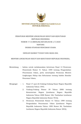 RANCANGAN
PERATURAN MENTERI LINGKUNGAN HIDUP DAN KEHUTANAN
REPUBLIK INDONESIA
NOMOR P.14/MENLHK/SETJEN/KUM.1/7/2020
TENTANG
INDEKS STANDAR PENCEMAR UDARA
DENGAN RAHMAT TUHAN YANG MAHA ESA
MENTERI LINGKUNGAN HIDUP DAN KEHUTANAN REPUBLIK INDONESIA,
Menimbang : bahwa untuk melaksanakan ketentuan Pasal 13 Peraturan
Pemerintah Nomor 41 Tahun 1999 tentang Pengendalian
Pencemaran Udara, perlu menetapkan Peraturan Menteri
Lingkungan Hidup dan Kehutanan tentang Indeks Standar
Pencemar Udara;
Mengingat : 1. Pasal 17 ayat (3) Undang-Undang Dasar Negara Republik
Indonesia Tahun 1945;
2. Undang-Undang Nomor 39 Tahun 2008 tentang
Kementerian Negara (Lembaran Negara Republik
Indonesia Tahun 2008 Nomor 166, Tambahan Lembaran
Negara Republik Indonesia Nomor 4916);
3. Peraturan Pemerintah Nomor 41 Tahun 1999 tentang
Pengendalian Pencemaran Udara (Lembaran Negara
Republik Indonesia Tahun 1999 Nomor 86, Tambahan
Lembaran Negara Republik Indonesia Nomor 3853);
 