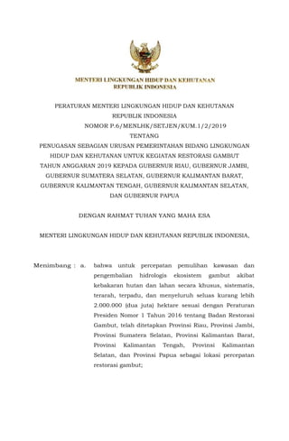 PERATURAN MENTERI LINGKUNGAN HIDUP DAN KEHUTANAN
REPUBLIK INDONESIA
NOMOR P.6/MENLHK/SETJEN/KUM.1/2/2019
TENTANG
PENUGASAN SEBAGIAN URUSAN PEMERINTAHAN BIDANG LINGKUNGAN
HIDUP DAN KEHUTANAN UNTUK KEGIATAN RESTORASI GAMBUT
TAHUN ANGGARAN 2019 KEPADA GUBERNUR RIAU, GUBERNUR JAMBI,
GUBERNUR SUMATERA SELATAN, GUBERNUR KALIMANTAN BARAT,
GUBERNUR KALIMANTAN TENGAH, GUBERNUR KALIMANTAN SELATAN,
DAN GUBERNUR PAPUA
DENGAN RAHMAT TUHAN YANG MAHA ESA
MENTERI LINGKUNGAN HIDUP DAN KEHUTANAN REPUBLIK INDONESIA,
Menimbang : a. bahwa untuk percepatan pemulihan kawasan dan
pengembalian hidrologis ekosistem gambut akibat
kebakaran hutan dan lahan secara khusus, sistematis,
terarah, terpadu, dan menyeluruh seluas kurang lebih
2.000.000 (dua juta) hektare sesuai dengan Peraturan
Presiden Nomor 1 Tahun 2016 tentang Badan Restorasi
Gambut, telah ditetapkan Provinsi Riau, Provinsi Jambi,
Provinsi Sumatera Selatan, Provinsi Kalimantan Barat,
Provinsi Kalimantan Tengah, Provinsi Kalimantan
Selatan, dan Provinsi Papua sebagai lokasi percepatan
restorasi gambut;
 