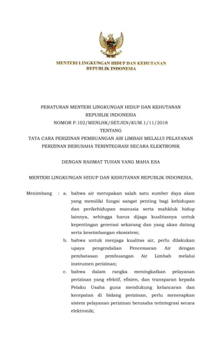 PERATURAN MENTERI LINGKUNGAN HIDUP DAN KEHUTANAN
REPUBLIK INDONESIA
NOMOR P.102/MENLHK/SETJEN/KUM.1/11/2018
TENTANG
TATA CARA PERIZINAN PEMBUANGAN AIR LIMBAH MELALUI PELAYANAN
PERIZINAN BERUSAHA TERINTEGRASI SECARA ELEKTRONIK
DENGAN RAHMAT TUHAN YANG MAHA ESA
MENTERI LINGKUNGAN HIDUP DAN KEHUTANAN REPUBLIK INDONESIA,
Menimbang : a. bahwa air merupakan salah satu sumber daya alam
yang memiliki fungsi sangat penting bagi kehidupan
dan perikehidupan manusia serta mahkluk hidup
lainnya, sehingga harus dijaga kualitasnya untuk
kepentingan generasi sekarang dan yang akan datang
serta keseimbangan ekosistem;
b. bahwa untuk menjaga kualitas air, perlu dilakukan
upaya pengendalian Pencemaran Air dengan
pembatasan pembuangan Air Limbah melalui
instrumen perizinan;
c. bahwa dalam rangka meningkatkan pelayanan
perizinan yang efektif, efisien, dan transparan kepada
Pelaku Usaha guna mendukung kelancaran dan
kecepatan di bidang perizinan, perlu menerapkan
sistem pelayanan perizinan berusaha terintegrasi secara
elektronik;
 