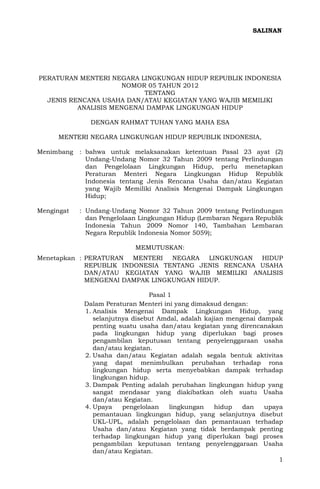 1
PERATURAN MENTERI NEGARA LINGKUNGAN HIDUP REPUBLIK INDONESIA
NOMOR 05 TAHUN 2012
TENTANG
JENIS RENCANA USAHA DAN/ATAU KEGIATAN YANG WAJIB MEMILIKI
ANALISIS MENGENAI DAMPAK LINGKUNGAN HIDUP
DENGAN RAHMAT TUHAN YANG MAHA ESA
MENTERI NEGARA LINGKUNGAN HIDUP REPUBLIK INDONESIA,
Menimbang : bahwa untuk melaksanakan ketentuan Pasal 23 ayat (2)
Undang-Undang Nomor 32 Tahun 2009 tentang Perlindungan
dan Pengelolaan Lingkungan Hidup, perlu menetapkan
Peraturan Menteri Negara Lingkungan Hidup Republik
Indonesia tentang Jenis Rencana Usaha dan/atau Kegiatan
yang Wajib Memiliki Analisis Mengenai Dampak Lingkungan
Hidup;
Mengingat : Undang-Undang Nomor 32 Tahun 2009 tentang Perlindungan
dan Pengelolaan Lingkungan Hidup (Lembaran Negara Republik
Indonesia Tahun 2009 Nomor 140, Tambahan Lembaran
Negara Republik Indonesia Nomor 5059);
MEMUTUSKAN:
Menetapkan : PERATURAN MENTERI NEGARA LINGKUNGAN HIDUP
REPUBLIK INDONESIA TENTANG JENIS RENCANA USAHA
DAN/ATAU KEGIATAN YANG WAJIB MEMILIKI ANALISIS
MENGENAI DAMPAK LINGKUNGAN HIDUP.
Pasal 1
Dalam Peraturan Menteri ini yang dimaksud dengan:
1. Analisis Mengenai Dampak Lingkungan Hidup, yang
selanjutnya disebut Amdal, adalah kajian mengenai dampak
penting suatu usaha dan/atau kegiatan yang direncanakan
pada lingkungan hidup yang diperlukan bagi proses
pengambilan keputusan tentang penyelenggaraan usaha
dan/atau kegiatan.
2. Usaha dan/atau Kegiatan adalah segala bentuk aktivitas
yang dapat menimbulkan perubahan terhadap rona
lingkungan hidup serta menyebabkan dampak terhadap
lingkungan hidup.
3. Dampak Penting adalah perubahan lingkungan hidup yang
sangat mendasar yang diakibatkan oleh suatu Usaha
dan/atau Kegiatan.
4. Upaya pengelolaan lingkungan hidup dan upaya
pemantauan lingkungan hidup, yang selanjutnya disebut
UKL-UPL, adalah pengelolaan dan pemantauan terhadap
Usaha dan/atau Kegiatan yang tidak berdampak penting
terhadap lingkungan hidup yang diperlukan bagi proses
pengambilan keputusan tentang penyelenggaraan Usaha
dan/atau Kegiatan.
SALINAN
 