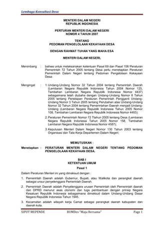 Lembaga Konsultasi Desa

                              MENTERI DALAM NEGERI
                               REPUBLIK INDONESIA

                        PERTURAN MENTERI DALAM NEGERI
                             NOMOR 4 TAHUN 2007

                                 TENTANG
                    PEDOMAN PENGELOLAAN KEKAYAAN DESA

                    DENGAN RAHMAT TUHAN YANG MAHA ESA

                             MENTERI DALAM NEGERI,

Menimbang    :   bahwa untuk melaksanakan ketentuan Pasal 69 dan Pasal 106 Peraturan
                 Pemerintah 72 Tahun 2005 tentang Desa perlu menetapkan Peraturan
                 Pemerintah Dalam Negeri tentang Pedoman Pengelolaan Kekayaan
                 Desa:

Mengingat    :   1. Undang-Undang Nomor 32 Tahun 2004 tentang Pemerintah Daerah
                    (Lembaran Negara Republik Indonesia Tahun 2004 Nomor 125,
                    Tambahan Lembaran Negara Republik Indonesia Nomor 4437)
                    sebagaimana telah diubaha dengan Undang-Undang Nomor 8 Tahun
                    2005 tentang Penetapan Peraturan Pemerintah Pengganti Undang-
                    Undang Nomor 3 Tahun 2005 tentang Perubahan atas Undang-Undang
                    Nomor 32 Tahun 2004 tentang Pemerintahan Daerah menjadi Undang-
                    Undang (Lembaran Negara Republik Indonesia Tahun 2005 Nomor
                    108, Tambahan Lembaran Negara Republik Indonesia Nomor 4493);
                 2. Peraturan Pemerintah Nomor 72 Ttahun 2005 tentang Desa (Lembaran
                    Negara Republik Indonesia Tahun 2005 Nomor 158, Tambahan
                    Lembaran Negara Republik Indonesia Nomor 4587);
                 3. Keputusan Menteri Dalam Negeri Nomor 130 Tahun 2003 tentang
                    Organisasi dan Tata Kerja Departemen Dalam Negeri;


                                   MEMUTUSKAN :
Menetapkan :     PERATURAN MENTERI DALAM NEGERI TENTANG PEDOMAN
                 PENGELOLAAN KEKAYAAN DESA.

                                      BAB I
                                 KETENTUAN UMUM
                                       Pasal 1
Dalam Peraturan Menteri ini yang dimaksud dengan :
1. Pemerintah Daerah adalah Gubernur, Bupati, atau Walikota dan perangkat daerah
   sebagai unsur penyelenggara Pemerintah Daerah.
2. Pemerintah Daerah adalah Penyelenggara urusan Pemerintah oleh Pemerintah daerah
   dan DPRD menurut asas otonomi dan tugs pembantuan dengan prinsip Negara
   Kesatuan Republik Indonesia sebagaimana dimaksud dalam Undang-Undang Dasar
   Negara Republik Indonesia Tahun 1945.
3. Kecamatan adalah wilayah kerja Camat sebagai perangkat daerah kabupaten dan
   daerah kota.

SIPUT MEPENDE                   BUMDes “Maju Bersama”                        Page 1
 