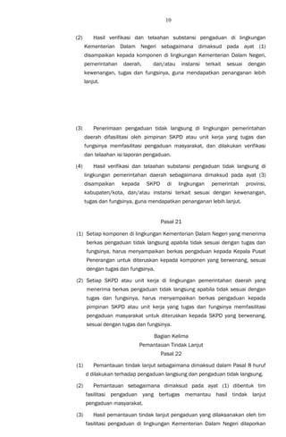 10
(2) Hasil verifikasi dan telaahan substansi pengaduan di lingkungan
Kementerian Dalam Negeri sebagaimana dimaksud pada ayat (1)
disampaikan kepada komponen di lingkungan Kementerian Dalam Negeri,
pemerintahan daerah, dan/atau instansi terkait sesuai dengan
kewenangan, tugas dan fungsinya, guna mendapatkan penanganan lebih
lanjut.
(3) Penerimaan pengaduan tidak langsung di lingkungan pemerintahan
daerah difasilitasi oleh pimpinan SKPD atau unit kerja yang tugas dan
fungsinya memfasilitasi pengaduan masyarakat, dan dilakukan verifikasi
dan telaahan isi laporan pengaduan.
(4) Hasil verifikasi dan telaahan substansi pengaduan tidak langsung di
lingkungan pemerintahan daerah sebagaimana dimaksud pada ayat (3)
disampaikan kepada SKPD di lingkungan pemerintah provinsi,
kabupaten/kota, dan/atau instansi terkait sesuai dengan kewenangan,
tugas dan fungsinya, guna mendapatkan penanganan lebih lanjut.
Pasal 21
(1) Setiap komponen di lingkungan Kementerian Dalam Negeri yang menerima
berkas pengaduan tidak langsung apabila tidak sesuai dengan tugas dan
fungsinya, harus menyampaikan berkas pengaduan kepada Kepala Pusat
Penerangan untuk diteruskan kepada komponen yang berwenang, sesuai
dengan tugas dan fungsinya.
(2) Setiap SKPD atau unit kerja di lingkungan pemerintahan daerah yang
menerima berkas pengaduan tidak langsung apabila tidak sesuai dengan
tugas dan fungsinya, harus menyampaikan berkas pengaduan kepada
pimpinan SKPD atau unit kerja yang tugas dan fungsinya memfasilitasi
pengaduan masyarakat untuk diteruskan kepada SKPD yang berwenang,
sesuai dengan tugas dan fungsinya.
Bagian Kelima
Pemantauan Tindak Lanjut
Pasal 22
(1) Pemantauan tindak lanjut sebagaimana dimaksud dalam Pasal 8 huruf
d dilakukan terhadap pengaduan langsung dan pengaduan tidak langsung.
(2) Pemantauan sebagaimana dimaksud pada ayat (1) dibentuk tim
fasilitasi pengaduan yang bertugas memantau hasil tindak lanjut
pengaduan masyarakat.
(3) Hasil pemantauan tindak lanjut pengaduan yang dilaksanakan oleh tim
fasilitasi pengaduan di lingkungan Kementerian Dalam Negeri dilaporkan
 