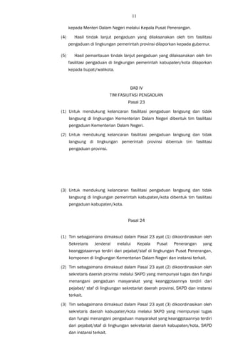 11
kepada Menteri Dalam Negeri melalui Kepala Pusat Penerangan.
(4) Hasil tindak lanjut pengaduan yang dilaksanakan oleh tim fasilitasi
pengaduan di lingkungan pemerintah provinsi dilaporkan kepada gubernur.
(5) Hasil pemantauan tindak lanjut pengaduan yang dilaksanakan oleh tim
fasilitasi pengaduan di lingkungan pemerintah kabupaten/kota dilaporkan
kepada bupati/walikota.
BAB IV
TIM FASILITASI PENGADUAN
Pasal 23
(1) Untuk mendukung kelancaran fasilitasi pengaduan langsung dan tidak
langsung di lingkungan Kementerian Dalam Negeri dibentuk tim fasilitasi
pengaduan Kementerian Dalam Negeri.
(2) Untuk mendukung kelancaran fasilitasi pengaduan langsung dan tidak
langsung di lingkungan pemerintah provinsi dibentuk tim fasilitasi
pengaduan provinsi.
(3) Untuk mendukung kelancaran fasilitasi pengaduan langsung dan tidak
langsung di lingkungan pemerintah kabupaten/kota dibentuk tim fasilitasi
pengaduan kabupaten/kota.
Pasal 24
(1) Tim sebagaimana dimaksud dalam Pasal 23 ayat (1) dikoordinasikan oleh
Sekretaris Jenderal melalui Kepala Pusat Penerangan yang
keanggotaannya terdiri dari pejabat/staf di lingkungan Pusat Penerangan,
komponen di lingkungan Kementerian Dalam Negeri dan instansi terkait.
(2) Tim sebagaimana dimaksud dalam Pasal 23 ayat (2) dikoordinasikan oleh
sekretaris daerah provinsi melalui SKPD yang mempunyai tugas dan fungsi
menangani pengaduan masyarakat yang keanggotaannya terdiri dari
pejabat/ staf di lingkungan sekretariat daerah provinsi, SKPD dan instansi
terkait.
(3) Tim sebagaimana dimaksud dalam Pasal 23 ayat (3) dikoordinasikan oleh
sekretaris daerah kabupaten/kota melalui SKPD yang mempunyai tugas
dan fungsi menangani pengaduan masyarakat yang keanggotaannya terdiri
dari pejabat/staf di lingkungan sekretariat daerah kabupaten/kota, SKPD
dan instansi terkait.
 