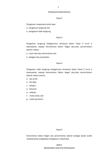 4
PENGADUAN MASYARAKAT
Pasal 2
Pengaduan masyarakat terdiri atas:
a. pengaduan langsung; dan
b. pengaduan tidak langsung.
Pasal 3
Pengaduan langsung sebagaimana dimaksud dalam Pasal 2 huruf a
disampaikan kepada Kementerian Dalam Negeri dan/atau pemerintahan
daerah melalui:
a. unjuk rasa atau demonstrasi; dan
b. delegasi atau perwakilan.
Pasal 4
Pengaduan tidak langsung sebagaimana dimaksud dalam Pasal 2 huruf b
disampaikan kepada Kementerian Dalam Negeri dan/atau pemerintahan
daerah melalui sarana:
a. pos surat;
b. PO. BOX;
c. telepon;
d. faksimili;
e. website;
f. media cetak; dan
g. media penyiaran.
Pasal 5
Kementerian Dalam Negeri dan pemerintahan daerah sebagai badan publik
melaksanakan pengelolaan pengaduan masyarakat.
BAB III
MEKANISME FASILITASI PENGADUAN
 