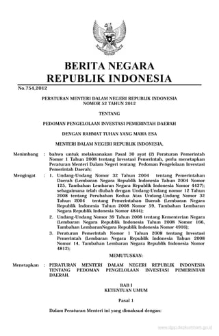 BERITA NEGARA
REPUBLIK INDONESIA
No.754,2012
PERATURAN MENTERI DALAM NEGERI REPUBLIK INDONESIA
NOMOR 52 TAHUN 2012
TENTANG
PEDOMAN PENGELOLAAN INVESTASI PEMERINTAH DAERAH
DENGAN RAHMAT TUHAN YANG MAHA ESA
MENTERI DALAM NEGERI REPUBLIK INDONESIA,
Menimbang : bahwa untuk melaksanakan Pasal 30 ayat (2) Peraturan Pemerintah
Nomor 1 Tahun 2008 tentang Investasi Pemerintah, perlu menetapkan
Peraturan Menteri Dalam Negeri tentang Pedoman Pengelolaan Investasi
Pemerintah Daerah;
Mengingat : 1. Undang-Undang Nomor 32 Tahun 2004 tentang Pemerintahan
Daerah (Lembaran Negara Republik Indonesia Tahun 2004 Nomor
125, Tambahan Lembaran Negara Republik Indonesia Nomor 4437);
sebagaimana telah diubah dengan Undang-Undang nomor 12 Tahun
2008 tentang Perubahan Kedua Atas Undang-Undang Nomor 32
Tahun 2004 tentang Pemerintahan Daerah (Lembaran Negara
Republik Indonesia Tahun 2008 Nomor 59, Tambahan Lembaran
Negara Republik Indonesia Nomor 4844);
2. Undang-Undang Nomor 39 Tahun 2008 tentang Kementerian Negara
(Lembaran Negara Republik Indonesia Tahun 2008 Nomor 166,
Tambahan LembaranNegara Republik Indonesia Nomor 4916);
3. Peraturan Pemerintah Nomor 1 Tahun 2008 tentang Investasi
Pemerintah (Lembaran Negara Republik Indonesia Tahun 2008
Nomor 14, Tambahan Lembaran Negara Republik Indonesia Nomor
4812);
MEMUTUSKAN:
Menetapkan : PERATURAN MENTERI DALAM NEGERI REPUBLIK INDONESIA
TENTANG PEDOMAN PENGELOLAAN INVESTASI PEMERINTAH
DAERAH.
BAB I
KETENTUAN UMUM
Pasal 1
Dalam Peraturan Menteri ini yang dimaksud dengan:
www.djpp.depkumham.go.id
 