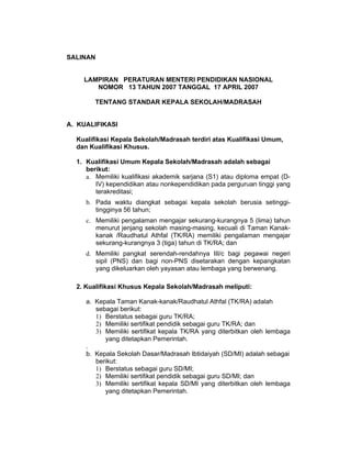 SALINAN


    LAMPIRAN PERATURAN MENTERI PENDIDIKAN NASIONAL
       NOMOR 13 TAHUN 2007 TANGGAL 17 APRIL 2007

        TENTANG STANDAR KEPALA SEKOLAH/MADRASAH


A. KUALIFIKASI

  Kualifikasi Kepala Sekolah/Madrasah terdiri atas Kualifikasi Umum,
  dan Kualifikasi Khusus.

  1. Kualifikasi Umum Kepala Sekolah/Madrasah adalah sebagai
     berikut:
     a. Memiliki kualifikasi akademik sarjana (S1) atau diploma empat (D-
        IV) kependidikan atau nonkependidikan pada perguruan tinggi yang
        terakreditasi;
     b. Pada waktu diangkat sebagai kepala sekolah berusia setinggi-
        tingginya 56 tahun;
     c. Memiliki pengalaman mengajar sekurang-kurangnya 5 (lima) tahun
        menurut jenjang sekolah masing-masing, kecuali di Taman Kanak-
        kanak /Raudhatul Athfal (TK/RA) memiliki pengalaman mengajar
        sekurang-kurangnya 3 (tiga) tahun di TK/RA; dan
     d. Memiliki pangkat serendah-rendahnya III/c bagi pegawai negeri
        sipil (PNS) dan bagi non-PNS disetarakan dengan kepangkatan
        yang dikeluarkan oleh yayasan atau lembaga yang berwenang.

  2. Kualifikasi Khusus Kepala Sekolah/Madrasah meliputi:

     a. Kepala Taman Kanak-kanak/Raudhatul Athfal (TK/RA) adalah
        sebagai berikut:
        1) Berstatus sebagai guru TK/RA;
        2) Memiliki sertifikat pendidik sebagai guru TK/RA; dan
        3) Memiliki sertifikat kepala TK/RA yang diterbitkan oleh lembaga
           yang ditetapkan Pemerintah.
     .
     b. Kepala Sekolah Dasar/Madrasah Ibtidaiyah (SD/MI) adalah sebagai
        berikut:
        1) Berstatus sebagai guru SD/MI;
        2) Memiliki sertifikat pendidik sebagai guru SD/MI; dan
        3) Memiliki sertifikat kepala SD/MI yang diterbitkan oleh lembaga
           yang ditetapkan Pemerintah.
 