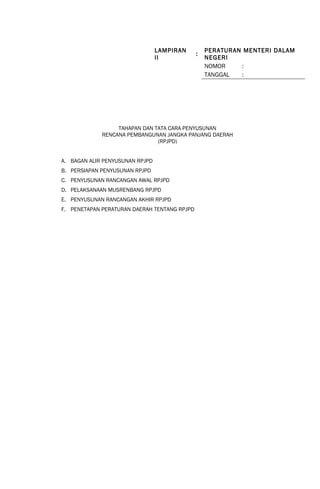 LAMPIRAN 
II : PERATURAN MENTERI DALAM 
NEGERI 
TAHAPAN DAN TATA CARA PENYUSUNAN 
RENCANA PEMBANGUNAN JANGKA PANJANG DAERAH 
(RPJPD) 
A. BAGAN ALIR PENYUSUNAN RPJPD 
B. PERSIAPAN PENYUSUNAN RPJPD 
C. PENYUSUNAN RANCANGAN AWAL RPJPD 
D. PELAKSANAAN MUSRENBANG RPJPD 
E. PENYUSUNAN RANCANGAN AKHIR RPJPD 
F. PENETAPAN PERATURAN DAERAH TENTANG RPJPD 
NOMOR : 
TANGGAL : 
 