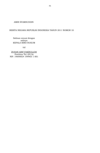 -9- 
AMIR SYAMSUDDIN 
BERITA NEGARA REPUBLIK INDONESIA TAHUN 2011 NOMOR 10 
Salinan sesuai dengan 
aslinya 
KEPALA BIRO HUKUM 
ttd 
ZUDAN ARIF FAKRULLOH 
Pembina Tk.I (IV/b) 
NIP. 19690824 199903 1 001 

