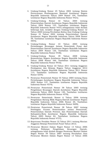 -2- 
4. Undang-Undang Nomor 25 Tahun 2004 tentang Sistem 
Perencanaan Pembangunan Nasional (Lembaran Negara 
Republik Indonesia Tahun 2004 Nomor 104, Tambahan 
Lembaran Negara Republik Indonesia Nomor 4421); 
5. Undang-Undang Nomor 32 Tahun 2004 tentang 
Pemerintahan Daerah (Lembaran Negara Republik Indonesia 
Tahun 2004 Nomor 125, Tambahan Lembaran Negara 
Republik Indonesia Nomor 4437) sebagaimana telah diubah 
beberapa kali, terakhir dengan Undang-Undang Nomor 12 
Tahun 2008 tentang Perubahan Kedua Atas Undang-Undang 
Nomor 32 Tahun 2004 tentang Pemerintahan Daerah 
(Lembaran Negara Republik Indonesia Tahun 2008 Nomor 
59, Tambahan Lembaran Negara Republik Indonesia Nomor 
4844); 
6. Undang-Undang Nomor 33 Tahun 2004 tentang 
Perimbangan Keuangan Antara Pemerintah Pusat dan 
Pemerintahan Daerah (Lembaran Negara Republik Indonesia 
Tahun 2004 Nomor 126, Tambahan Lembaran Negara 
Republik Indonesia Nomor 4438); 
7. Undang-Undang Nomor 39 Tahun 2008 tentang 
Kementerian Negara (Lembaran Negara Republik Indonesia 
Tahun 2008 Nomor 166, Tambahan Lembaran Negara 
Republik Indonesia Nomor 4916); 
8. Undang-Undang Nomor 22 Tahun 2011 tentang Anggaran 
Pendapatan dan Belanja Negara Tahun Anggaran 2012 
(Lembaran Negara Republik Indonesia Tahun 2011 Nomor 
113, Tambahan Lembaran Negara Republik Indonesia 
Nomor 5254); 
9. Peraturan Pemerintah Nomor 55 Tahun 2005 tentang Dana 
Perimbangan (Lembaran Negara Republik Indonesia Tahun 
2005 Nomor 137, Tambahan Lembaran Negara Republik 
Indonesia Nomor 4574); 
10. Peraturan Pemerintah Nomor 58 Tahun 2005 tentang 
Pengelolaan Keuangan Daerah (Lembaran Negara Republik 
Indonesia Tahun 2005 Nomor 140, Tambahan Lembaran 
Negara Republik Indonesia Nomor 4578); 
11. Peraturan Pemerintah Nomor 6 Tahun 2006 tentang 
Pengelolaan Barang Milik Negara/Daerah (Lembaran Negara 
Republik Indonesia Tahun 2006 Nomor 20, Tambahan 
Lembaran Negara Republik Indonesia Nomor 4609); 
12. Peraturan Pemerintah Nomor 38 Tahun 2007 tentang 
Pembagian Urusan Pemerintahan antara Pemerintah, 
Pemerintahan Daerah Provinsi, dan Pemerintahan Daerah 
Kabupaten/Kota (Lembaran Negara Republik Indonesia 
Tahun 2005 Nomor 82, Tambahan Lembaran Negara 
Republik Indonesia Nomor 4737); 
13. Keputusan Presiden Nomor 32 Tahun 2011 tentang Rincian 
Anggaran Belanja Pemerintah Pusat Tahun 2012; 
14. Peraturan Menteri Dalam Negeri Nomor 13 Tahun 2006 
tentang Pedoman Pengelolaan Keuangan Daerah, 
sebagaimana telah diubah dengan Peraturan Menteri Dalam 
Negeri Nomor 59 Tahun 2007 tentang Perubahan Atas 
Peraturan Menteri Dalam Negeri Nomor 13 Tahun 2006 
 