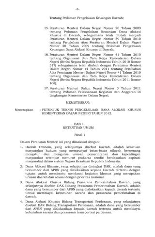 -3- 
Tentang Pedoman Pengelolaan Keuangan Daerah; 
15. Peraturan Menteri Dalam Negeri Nomor 20 Tahun 2009 
tentang Pedoman Pengelolaan Keuangan Dana Alokasi 
Khusus di Daerah, sebagaimana telah diubah menjadi 
Peraturan Menteri Dalam Negeri Nomor 59 Tahun 2010 
tentang Perubahan Atas Peraturan Menteri Dalam Negeri 
Nomor 20 Tahun 2009 tentang Pedoman Pengelolaan 
Keuangan Dana Alokasi Khusus di Daerah; 
16. Peraturan Menteri Dalam Negeri Nomor 41 Tahun 2010 
tentang Organisasi dan Tata Kerja Kementerian Dalam 
Negeri (Berita Negara Republik Indonesia Tahun 2010 Nomor 
317) sebagaimana telah diubah dengan Peraturan Menteri 
Dalam Negeri Nomor 14 Tahun 2011 tentang Perubahan 
Atas Peraturan Menteri Dalam Negeri Nomor 41 Tahun 2010 
tentang Organisasi dan Tata Kerja Kementerian Dalam 
Negeri (Berita Negara Republik Indonesia Tahun 2011 Nomor 
168); 
17. Peraturan Menteri Dalam Negeri Nomor 3 Tahun 2011 
tentang Pedoman Pelaksanaan Kegiatan dan Anggaran Di 
Lingkungan Kementerian Dalam Negeri; 
MEMUTUSKAN: 
Menetapkan : PETUNJUK TEKNIS PENGELOLAAN DANA ALOKASI KHUSUS 
KEMENTERIAN DALAM NEGERI TAHUN 2012. 
BAB I 
KETENTUAN UMUM 
Pasal 1 
Dalam Peraturan Menteri ini yang dimaksud dengan: 
1. Daerah Otonom, yang selanjutnya disebut Daerah, adalah kesatuan 
masyarakat hukum yang mempunyai batas-batas wilayah berwenang 
mengatur dan mengurus urusan pemerintahan dan kepentingan 
masyarakat setempat menurut prakarsa sendiri berdasarkan aspirasi 
masyarakat dalam sistem Negara Kesatuan Republik Indonesia. 
2. Dana Alokasi Khusus, yang selanjutnya disingkat DAK, adalah dana yang 
bersumber dari APBN yang dialokasikan kepada Daerah tertentu dengan 
tujuan untuk membantu mendanai kegiatan khusus yang merupakan 
urusan daerah dan sesuai dengan prioritas nasional. 
3. Dana Alokasi Khusus Bidang Prasarana Pemerintahan Daerah, yang 
selanjutnya disebut DAK Bidang Prasarana Pemerintahan Daerah, adalah 
dana yang bersumber dari APBN yang dialokasikan kepada daerah tertentu 
untuk membiayai kebutuhan sarana dan prasarana pemerintahan di 
daerah. 
4. Dana Alokasi Khusus Bidang Transportasi Perdesaan, yang selanjutnya 
disebut DAK Bidang Transportasi Perdesaan, adalah dana yang bersumber 
dari APBN yang dialokasikan kepada daerah tertentu untuk membiayai 
kebutuhan sarana dan prasarana transportasi perdesaan. 
 