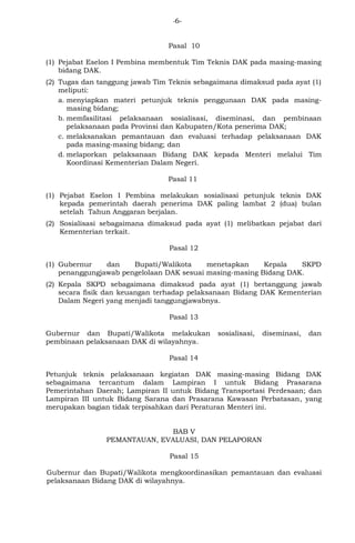 -6- 
Pasal 10 
(1) Pejabat Eselon I Pembina membentuk Tim Teknis DAK pada masing-masing 
bidang DAK. 
(2) Tugas dan tanggung jawab Tim Teknis sebagaimana dimaksud pada ayat (1) 
meliputi: 
a. menyiapkan materi petunjuk teknis penggunaan DAK pada masing-masing 
bidang; 
b. memfasilitasi pelaksanaan sosialisasi, diseminasi, dan pembinaan 
pelaksanaan pada Provinsi dan Kabupaten/Kota penerima DAK; 
c. melaksanakan pemantauan dan evaluasi terhadap pelaksanaan DAK 
pada masing-masing bidang; dan 
d. melaporkan pelaksanaan Bidang DAK kepada Menteri melalui Tim 
Koordinasi Kementerian Dalam Negeri. 
Pasal 11 
(1) Pejabat Eselon I Pembina melakukan sosialisasi petunjuk teknis DAK 
kepada pemerintah daerah penerima DAK paling lambat 2 (dua) bulan 
setelah Tahun Anggaran berjalan. 
(2) Sosialisasi sebagaimana dimaksud pada ayat (1) melibatkan pejabat dari 
Kementerian terkait. 
Pasal 12 
(1) Gubernur dan Bupati/Walikota menetapkan Kepala SKPD 
penanggungjawab pengelolaan DAK sesuai masing-masing Bidang DAK. 
(2) Kepala SKPD sebagaimana dimaksud pada ayat (1) bertanggung jawab 
secara fisik dan keuangan terhadap pelaksanaan Bidang DAK Kementerian 
Dalam Negeri yang menjadi tanggungjawabnya. 
Pasal 13 
Gubernur dan Bupati/Walikota melakukan sosialisasi, diseminasi, dan 
pembinaan pelaksanaan DAK di wilayahnya. 
Pasal 14 
Petunjuk teknis pelaksanaan kegiatan DAK masing-masing Bidang DAK 
sebagaimana tercantum dalam Lampiran I untuk Bidang Prasarana 
Pemerintahan Daerah; Lampiran II untuk Bidang Transportasi Perdesaan; dan 
Lampiran III untuk Bidang Sarana dan Prasarana Kawasan Perbatasan, yang 
merupakan bagian tidak terpisahkan dari Peraturan Menteri ini. 
BAB V 
PEMANTAUAN, EVALUASI, DAN PELAPORAN 
Pasal 15 
Gubernur dan Bupati/Walikota mengkoordinasikan pemantauan dan evaluasi 
pelaksanaan Bidang DAK di wilayahnya. 
 