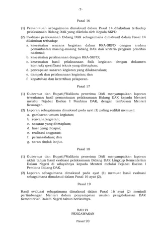 -7- 
Pasal 16 
(1) Pemantauan sebagaimana dimaksud dalam Pasal 14 dilakukan terhadap 
pelaksanaan Bidang DAK yang dikelola oleh Kepala SKPD. 
(2) Evaluasi pelaksanaan Bidang DAK sebagaimana dimaksud dalam Pasal 14 
dilakukan terhadap: 
a. kesesuaian rencana kegiatan dalam RKA-SKPD dengan arahan 
pemanfaatan masing–masing bidang DAK dan kriteria program prioritas 
nasional; 
b. kesesuaian pelaksanaan dengan RKA-SKPD; 
c. kesesuaian hasil pelaksanaan fisik kegiatan dengan dokumen 
kontrak/spesifikasi teknis yang ditetapkan; 
d. pencapaian sasaran kegiatan yang dilaksanakan; 
e. dampak dan pelaksanaan kegiatan; dan 
f. kepatuhan dan ketertiban pelaporan. 
Pasal 17 
(1) Gubernur dan Bupati/Walikota penerima DAK menyampaikan laporan 
triwulanan hasil pemantauan pelaksanaan Bidang DAK kepada Menteri 
melalui Pejabat Eselon I Pembina DAK, dengan tembusan Menteri 
Keuangan. 
(2) Laporan sebagaimana dimaksud pada ayat (1) paling sedikit memuat: 
a. gambaran umum kegiatan; 
b. rencana kegiatan; 
c. sasaran yang ditetapkan; 
d. hasil yang dicapai; 
e. realisasi anggaran; 
f. permasalahan; dan 
g. saran tindak lanjut. 
Pasal 18 
(1) Gubernur dan Bupati/Walikota penerima DAK menyampaikan laporan 
akhir tahun hasil evaluasi pelaksanaan Bidang DAK Lingkup Kementerian 
Dalam Negeri di wilayahnya kepada Menteri melalui Pejabat Eselon I 
Pembina Bidang DAK. 
(2) Laporan sebagaimana dimaksud pada ayat (1) memuat hasil evaluasi 
sebagaimana dimaksud dalam Pasal 16 ayat (2). 
Pasal 19 
Hasil evaluasi sebagaimana dimaksud dalam Pasal 16 ayat (2) menjadi 
pertimbangan Menteri dalam penyampaian usulan pengalokasian DAK 
Kementerian Dalam Negeri tahun berikutnya. 
BAB VI 
PENGAWASAN 
Pasal 20 
 
