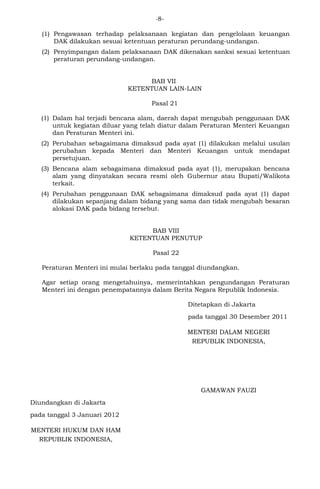 -8- 
(1) Pengawasan terhadap pelaksanaan kegiatan dan pengelolaan keuangan 
DAK dilakukan sesuai ketentuan peraturan perundang-undangan. 
(2) Penyimpangan dalam pelaksanaan DAK dikenakan sanksi sesuai ketentuan 
peraturan perundang-undangan. 
BAB VII 
KETENTUAN LAIN-LAIN 
Pasal 21 
(1) Dalam hal terjadi bencana alam, daerah dapat mengubah penggunaan DAK 
untuk kegiatan diluar yang telah diatur dalam Peraturan Menteri Keuangan 
dan Peraturan Menteri ini. 
(2) Perubahan sebagaimana dimaksud pada ayat (1) dilakukan melalui usulan 
perubahan kepada Menteri dan Menteri Keuangan untuk mendapat 
persetujuan. 
(3) Bencana alam sebagaimana dimaksud pada ayat (1), merupakan bencana 
alam yang dinyatakan secara resmi oleh Gubernur atau Bupati/Walikota 
terkait. 
(4) Perubahan penggunaan DAK sebagaimana dimaksud pada ayat (1) dapat 
dilakukan sepanjang dalam bidang yang sama dan tidak mengubah besaran 
alokasi DAK pada bidang tersebut. 
BAB VIII 
KETENTUAN PENUTUP 
Pasal 22 
Peraturan Menteri ini mulai berlaku pada tanggal diundangkan. 
Agar setiap orang mengetahuinya, memerintahkan pengundangan Peraturan 
Menteri ini dengan penempatannya dalam Berita Negara Republik Indonesia. 
Ditetapkan di Jakarta 
pada tanggal 30 Desember 2011 
MENTERI DALAM NEGERI 
REPUBLIK INDONESIA, 
GAMAWAN FAUZI 
Diundangkan di Jakarta 
pada tanggal 3 Januari 2012 
MENTERI HUKUM DAN HAM 
REPUBLIK INDONESIA, 
 