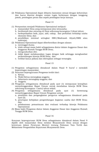 - 6 -
(2) Pelaksana Operasional dapat dibantu karyawan sesuai dengan kebutuhan
dan harus disertai dengan uraian tugas berkenaan dengan tanggung
jawab, pembagian peran dan aspek pembagian kerja lainnya.
Pasal 14
(1) Persyaratan menjadi Pelaksana Operasional meliputi:
a. masyarakat Desa yang mempunyai jiwa wirausaha;
b. berdomisili dan menetap di Desa sekurang-kurangnya 2 (dua) tahun;
c. berkepribadian baik, jujur, adil, cakap, dan perhatian terhadap usaha
ekonomi Desa; dan
d. pendidikan minimal setingkat SMU/Madrasah Aliyah/SMK atau
sederajat;
(2) Pelaksana Operasional dapat diberhentikan dengan alasan:
a. meninggal dunia;
b. telah selesai masa bakti sebagaimana diatur dalam Anggaran Dasar dan
Anggaran Rumah Tangga BUM Desa;
c. mengundurkan diri;
d. tidak dapat melaksanakan tugas dengan baik sehingga menghambat
perkembangan kinerja BUM Desa; dan
e. terlibat kasus pidana dan ditetapkan sebagai tersangka.
Pasal 15
(1) Pengawas sebagaimana dimaksud dalam Pasal 9 huruf c mewakili
kepentingan masyarakat.
(2) Susunan kepengurusan Pengawas terdiri dari:
a. Ketua;
b. Wakil Ketua merangkap anggota;
c. Sekretaris merangkap anggota; dan
d. Anggota.
(3) Pengawas sebagaimana dimaksud pada ayat (1) mempunyai kewajiban
menyelenggarakan Rapat Umum untuk membahas kinerja BUM Desa
sekurang-kurangnya 1 (satu) tahun sekali.
(4) Pengawas sebagaimana dimaksud pada ayat (1) berwenang
menyelenggarakan Rapat Umum Pengawas untuk:
a. pemilihan dan pengangkatan pengurus sebagaimana dimaksud pada
ayat (2);
b. penetapan kebijakan pengembangan kegiatan usaha dari BUM Desa;
dan
c. pelaksanaan pemantauan dan evaluasi terhadap kinerja Pelaksana
Operasional.
(5) Masa bakti Pengawas diatur dalam Anggaran Dasar dan Anggaran Rumah
Tangga BUM Desa.
Pasal 16
Susunan kepengurusan BUM Desa sebagaimana dimaksud dalam Pasal 9
dipilih oleh masyarakat Desa melalui Musyawarah Desa sesuai dengan
ketentuan dalam Peraturan Menteri tentang Pedoman Tata Tertib dan
Mekanisme Pengambilan Keputusan Musyawarah Desa.
 