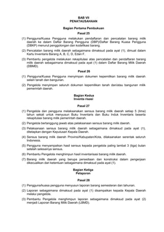 BAB VII
PENATAUSAHAAN
Bagian Pertama Pembukuan
Pasal 25
(1) Pengguna/Kuasa Pengguna melakukan pendaftaran dan pencatatan barang milik
daerah ke dalam Daftar Barang Pengguna (DBP)/Daftar Barang Kuasa Pengguna
(DBKP) menurut penggolongan dan kodefikasi barang.
(2) Pencatatan barang milik daerah sebagaimana dimaksud pada ayat (1), dimuat dalam
Kartu Inventaris Barang A, B, C, D, Edan F.
(3) Pembantu pengelola melakukan rekapitulasi atas pencatatan dan pendaftaran barang
milik daerah sebagaimana dimaksud pada ayat (1) dalam Daftar Barang Milik Daerah
(DBMD).
Pasal 26
(1) Pengguna/Kuasa Pengguna menyimpan dokumen kepemilikan barang milik daerah
selain tanah dan bangunan.
(2) Pengelola menyimpan seluruh dokumen kepemilikan tanah dan/atau bangunan milik
pemerintah daerah.
Bagian Kedua
Inventa risasi
Pasal 27
(1) Pengelola dan pengguna melaksanakan sensus barang milik daerah setiap 5 (lima)
tahun sekali untuk menyusun Buku Inventaris dan Buku Induk Inventaris beserta
rekapitulasi barang milik pemerintah daerah.
(2) Pengelola bertanggung jawab atas pelaksanaan sensus barang milik daerah.
(3) Pelaksanaan sensus barang milik daerah sebagaimana dimaksud pada ayat (1),
ditetapkan dengan Keputusan Kepala Daerah.
(4) Sensus barang milik daerah Provinsi/Kabupaten/Kota, dilaksanakan serentak seluruh
Indonesia.
(5) Pengguna menyampaikan hasil sensus kepada pengelola paling lambat 3 (tiga) bulan
setelah selesainya sensus.
(6) Pembantu Pengelola menghimpun hasil inventarisasi barang milik daerah.
(7) Barang milik daerah yang berupa persediaan dan konstruksi dalam pengerjaan
dikecualikan dari ketentuan sebagaimana dimaksud pada ayat (1).
Bagian Ketiga
Pelaporan
Pasal 28
(1) Pengguna/kuasa pengguna menyusun laporan barang semesteran dan tahunan.
(2) Laporan sebagaimana dimaksud pada ayat (1) disampaikan kepada Kepala Daerah
melalui pengelola.
(3) Pembantu Pengelola menghimpun laporan sebagaimana dimaksud pada ayat (2)
menjadi Laporan Barang Milik Daerah (LBMD).
 