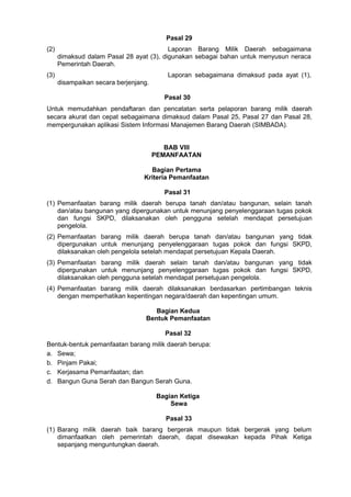 Pasal 29
(2) Laporan Barang Milik Daerah sebagaimana
dimaksud dalam Pasal 28 ayat (3), digunakan sebagai bahan untuk menyusun neraca
Pemerintah Daerah.
(3) Laporan sebagaimana dimaksud pada ayat (1),
disampaikan secara berjenjang.
Pasal 30
Untuk memudahkan pendaftaran dan pencatatan serta pelaporan barang milik daerah
secara akurat dan cepat sebagaimana dimaksud dalam Pasal 25, Pasal 27 dan Pasal 28,
mempergunakan aplikasi Sistem Informasi Manajemen Barang Daerah (SIMBADA).
BAB VIII
PEMANFAATAN
Bagian Pertama
Kriteria Pemanfaatan
Pasal 31
(1) Pemanfaatan barang milik daerah berupa tanah dan/atau bangunan, selain tanah
dan/atau bangunan yang dipergunakan untuk menunjang penyelenggaraan tugas pokok
dan fungsi SKPD, dilaksanakan oleh pengguna setelah mendapat persetujuan
pengelola.
(2) Pemanfaatan barang milik daerah berupa tanah dan/atau bangunan yang tidak
dipergunakan untuk menunjang penyelenggaraan tugas pokok dan fungsi SKPD,
dilaksanakan oleh pengelola setelah mendapat persetujuan Kepala Daerah.
(3) Pemanfaatan barang milik daerah selain tanah dan/atau bangunan yang tidak
dipergunakan untuk menunjang penyelenggaraan tugas pokok dan fungsi SKPD,
dilaksanakan oleh pengguna setelah mendapat persetujuan pengelola.
(4) Pemanfaatan barang milik daerah dilaksanakan berdasarkan pertimbangan teknis
dengan memperhatikan kepentingan negara/daerah dan kepentingan umum.
Bagian Kedua
Bentuk Pemanfaatan
Pasal 32
Bentuk-bentuk pemanfaatan barang milik daerah berupa:
a. Sewa;
b. Pinjam Pakai;
c. Kerjasama Pemanfaatan; dan
d. Bangun Guna Serah dan Bangun Serah Guna.
Bagian Ketiga
Sewa
Pasal 33
(1) Barang milik daerah baik barang bergerak maupun tidak bergerak yang belum
dimanfaatkan oleh pemerintah daerah, dapat disewakan kepada Pihak Ketiga
sepanjang menguntungkan daerah.
 
