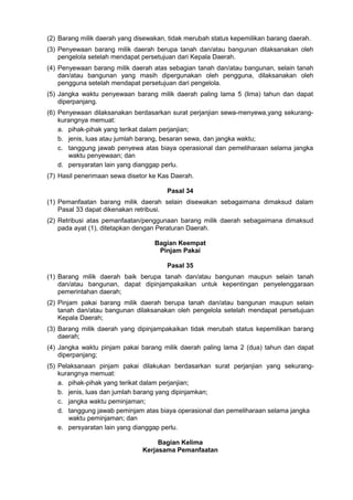 (2) Barang milik daerah yang disewakan, tidak merubah status kepemilikan barang daerah.
(3) Penyewaan barang milik daerah berupa tanah dan/atau bangunan dilaksanakan oleh
pengelola setelah mendapat persetujuan dari Kepala Daerah.
(4) Penyewaan barang milik daerah atas sebagian tanah dan/atau bangunan, selain tanah
dan/atau bangunan yang masih dipergunakan oleh pengguna, dilaksanakan oleh
pengguna setelah mendapat persetujuan dari pengelola.
(5) Jangka waktu penyewaan barang milik daerah paling lama 5 (lima) tahun dan dapat
diperpanjang.
(6) Penyewaan dilaksanakan berdasarkan surat perjanjian sewa-menyewa,yang sekurang-
kurangnya memuat:
a. pihak-pihak yang terikat dalam perjanjian;
b. jenis, luas atau jumlah barang, besaran sewa, dan jangka waktu;
c. tanggung jawab penyewa atas biaya operasional dan pemeliharaan selama jangka
waktu penyewaan; dan
d. persyaratan lain yang dianggap perlu.
(7) Hasil penerimaan sewa disetor ke Kas Daerah.
Pasal 34
(1) Pemanfaatan barang milik daerah selain disewakan sebagaimana dimaksud dalam
Pasal 33 dapat dikenakan retribusi.
(2) Retribusi atas pemanfaatan/penggunaan barang milik daerah sebagaimana dimaksud
pada ayat (1), ditetapkan dengan Peraturan Daerah.
Bagian Keempat
Pinjam Pakai
Pasal 35
(1) Barang milik daerah baik berupa tanah dan/atau bangunan maupun selain tanah
dan/atau bangunan, dapat dipinjampakaikan untuk kepentingan penyelenggaraan
pemerintahan daerah;
(2) Pinjam pakai barang milik daerah berupa tanah dan/atau bangunan maupun selain
tanah dan/atau bangunan dilaksanakan oleh pengelola setelah mendapat persetujuan
Kepala Daerah;
(3) Barang milik daerah yang dipinjampakaikan tidak merubah status kepemilikan barang
daerah;
(4) Jangka waktu pinjam pakai barang milik daerah paling lama 2 (dua) tahun dan dapat
diperpanjang;
(5) Pelaksanaan pinjam pakai dilakukan berdasarkan surat perjanjian yang sekurang-
kurangnya memuat:
a. pihak-pihak yang terikat dalam perjanjian;
b. jenis, luas dan jumlah barang yang dipinjamkan;
c. jangka waktu peminjaman;
d. tanggung jawab peminjam atas biaya operasional dan pemeliharaan selama jangka
waktu peminjaman; dan
e. persyaratan lain yang dianggap perlu.
Bagian Kelima
Kerjasama Pemanfaatan
 