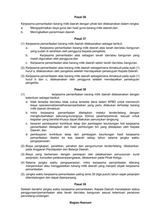 Pasal 36
Kerjasama pemanfaatan barang milik daerah dengan pihak lain dilaksanakan dalam rangka:
a. Mengoptimalkan daya guna dan hasil guna barang milik daerah;dan
b. Meningkatkan penerimaan daerah
Pasal 37
(1) Kerjasama pemanfaatan barang milik daerah dilaksanakan sebagai berikut:
a. Kerjasama pemanfaatan barang milik daerah atas tanah dan/atau bangunan
yang sudah di serahkan oleh pengguna kepada pengelola;
b. Kerjasama pemanfaatan atas sebagian tanah dan/atau bangunan yang
masih digunakan oleh pengguna;dan
c. Kerjasama pemanfaatan atas barang milik daerah selain tanah dan/atau bangunan.
(2) Kerjasama pemanfaatan atas barang milik daerah sebagaimana dimaksud pada ayat (1)
huruf a, dilaksanakan oleh pengelola setelah mendapatkan persetujuan Kepala Daerah.
(3) Kerjasama pemanfaatan atas barang milik daerah sebagaimana dimaksud pada ayat (1)
huruf b dan c, dilaksanakan oleh pengguna setelah mendapatkan persetujuan
pengelola.
Pasal 38
(1) kerjasama pemanfaatan barang milik daerah dilaksanakan dengan
ketentuan sebagai berikut:
a. tidak tersedia dan/atau tidak cukup tersedia dana dalam APBD untuk memenuhi
biaya operasional/pemeliharaan/perbaikan yang perlu dilakukan terhadap barang
milik daerah dimaksud;
b. mitra kerjasama pemanfaatan ditetapkan melalui tender/lelang dengan
mengikutsertakan sekurang-kurangnya 5(lima) peserta/peminat, kecuali untuk
kegiatan yang bersifat khusus dapat dilakukan penunjukan langsung;
c. besaran pembayaran kontribusi tetap dan pembagian keuntungan hsil kerjasama
pemanfaatan ditetapkan dari hasil perhitungan tim yang ditetapkan oleh Kepala
Daerah; dan
d. pembayaran kontribusi tetap dan pembagian keuntungan hasil kerjasama
pemanfaatan disetor ke kas daerah setiap tahun selama jangka waktu
pengoperasian.
(2) Biaya pengkajian, penelitian, penaksir dan pengumuman tender/lelang, dibebankan
pada Anggaran Pendapatan dan Belanja Daerah.
(3) Biaya yang berkenaan dengan persiapan dan pelaksanaan penyusunan surat
perjanjian, konsultan pelaksana/pengawas, dibebankan pada Pihak Ketiga.
(4) Selama jangka waktu pengoperasian, mitra kerjasama pemanfaatan dilarang
menjaminkan atau menggadaikan barang milik daerah yang menjadi obyek kerjasama
pemanfaatan.
(5) Jangka waktu kerjasama pemanfaatan paling lama 30 (tiga puluh) tahun sejak perjanjian
ditandatangani dan dapat diperpanjang.
Pasal 39
Setelah berakhir jangka waktu kerjasama pemanfaatan, Kepala Daerah menetapkan status
penggunaan/pemanfaatan atas tanah dan/atau bangunan sesuai ketentuan peraturan
perundang-undangan.
Bagian Keenam
 