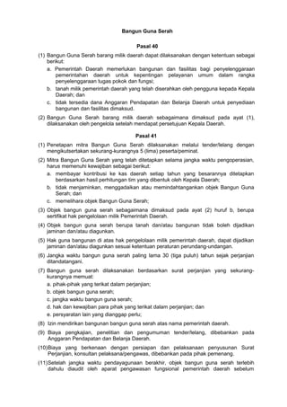 Bangun Guna Serah
Pasal 40
(1) Bangun Guna Serah barang milik daerah dapat dilaksanakan dengan ketentuan sebagai
berikut:
a. Pemerintah Daerah memerlukan bangunan dan fasilitas bagi penyelenggaraan
pemerintahan daerah untuk kepentingan pelayanan umum dalam rangka
penyelenggaraan tugas pokok dan fungsi;
b. tanah milik pemerintah daerah yang telah diserahkan oleh pengguna kepada Kepala
Daerah; dan
c. tidak tersedia dana Anggaran Pendapatan dan Belanja Daerah untuk penyediaan
bangunan dan fasilitas dimaksud.
(2) Bangun Guna Serah barang milik daerah sebagaimana dimaksud pada ayat (1),
dilaksanakan oleh pengelola setelah mendapat persetujuan Kepala Daerah.
Pasal 41
(1) Penetapan mitra Bangun Guna Serah dilaksanakan melalui tender/lelang dengan
mengikutsertakan sekurang-kurangnya 5 (lima) peserta/peminat.
(2) Mitra Bangun Guna Serah yang telah ditetapkan selama jangka waktu pengoperasian,
harus memenuhi kewajiban sebagai berikut:
a. membayar kontribusi ke kas daerah setiap tahun yang besarannya ditetapkan
berdasarkan hasil perhitungan tim yang dibentuk oleh Kepala Daerah;
b. tidak menjaminkan, menggadaikan atau memindahtangankan objek Bangun Guna
Serah; dan
c. memelihara objek Bangun Guna Serah;
(3) Objek bangun guna serah sebagaimana dimaksud pada ayat (2) huruf b, berupa
sertifikat hak pengelolaan milik Pemerintah Daerah.
(4) Objek bangun guna serah berupa tanah dan/atau bangunan tidak boleh dijadikan
jaminan dan/atau diagunkan.
(5) Hak guna bangunan di atas hak pengelolaan milik pemerintah daerah, dapat dijadikan
jaminan dan/atau diagunkan sesuai ketentuan peraturan perundang-undangan.
(6) Jangka waktu bangun guna serah paling lama 30 (tiga puluh) tahun sejak perjanjian
ditandatangani.
(7) Bangun guna serah dilaksanakan berdasarkan surat perjanjian yang sekurang-
kurangnya memuat:
a. pihak-pihak yang terikat dalam perjanjian;
b. objek bangun guna serah;
c. jangka waktu bangun guna serah;
d. hak dan kewajiban para pihak yang terikat dalam perjanjian; dan
e. persyaratan lain yang dianggap perlu;
(8) Izin mendirikan bangunan bangun guna serah atas nama pemerintah daerah.
(9) Biaya pengkajian, penelitian dan pengumuman tender/lelang, dibebankan pada
Anggaran Pendapatan dan Belanja Daerah.
(10)Biaya yang berkenaan dengan persiapan dan pelaksanaan penyusunan Surat
Perjanjian, konsultan pelaksana/pengawas, dibebankan pada pihak pemenang.
(11)Setelah jangka waktu pendayagunaan berakhir, objek bangun guna serah terlebih
dahulu diaudit oleh aparat pengawasan fungsional pemerintah daerah sebelum
 
