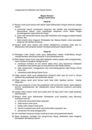 penggunaannya ditetapkan oleh Kepala Daerah.
Bagian Keenam
Bangun Serah Guna
Pasal 42
(1) Bangun serah guna barang milik daerah dapat dilaksanakan dengan ketentuan sebagai
berikut:
a. pemerintah daerah memerlukan bangunan dan fasilitas bagi penyelenggaraan
pemerintahan daerah untuk kepentingan pelayanan umum dalam rangka
penyelenggaraan tugas pokok dan fungsi;
b. tanah milik pemerintah daerah yang telah diserahkan oleh pengguna kepada Kepala
Daerah; dan
c. tidak tersedia dana Anggaran Pendapatan dan Belanja Daerah untuk penyediaan
bangunan dan fasilitas dimaksud.
(2) Bangun serah guna barang milik daerah sebagaimana dimaksud pada ayat (1),
dilaksanakan oleh pengelola setelah mendapat persetujuan Kepala Daerah.
Pasal 43
(1) Penetapan mitra bangun serah guna dilaksanakan melalui tender/lelang dengan
mengikutsertakan sekurang-kurangnya 5 (lima) peserta/peminat.
(2) Mitra Bangun Serah Guna yang telah ditetapkan selama jangka waktu pengoperasian,
harus memenuhi kewajiban sebagai berikut:
a. membayar kontribusi ke kas daerah setiap tahun yang besarannya ditetapkan
berdasarkan hasil perhitungan tim yang dibentuk oleh Kepala Daerah;
b. tidak menjaminkan, menggadaikan atau memindahtangankan objek Bangun Serah
Guna; dan
c. memelihara objek Bangun Serah Guna;
(3) Objek bangun serah guna sebagaimana dimaksud pada ayat (2) huruf b, berupa
sertifikat hak pengelolaan milik pemerintah daerah.
(4) Objek bangun serah guna berupa tanah tidak boleh dijadikan jaminan hutang/
diagunkan.
(5) Hak guna bangunan di atas hak pengelolaan milik pemerintah daerah, dapat dijadikan
jaminan utang/diagunkan dan dilaksanakan sesuai ketentuan peraturan perundang-
undangan.
(6) Jangka waktu bangun serah guna paling lama 30 (tiga puluh) tahun sejak perjanjian
ditandatangani.
(7) Bangun serah guna dilaksanakan berdasarkan surat perjanjian yang sekurang-
kurangnya memuat:
a. pihak-pihak yang terikat dalam perjanjian;
b. objek bangun serah guna;
c. jangka waktu bangun serah guna;
d. hak dan kewajiban para pihak yang terikat dalam perjanjian; dan
e. persyaratan lain yang dianggap perlu;
(8) Izin mendirikan bangunan bangun serah guna atas nama pemerintah daerah.
(9) Biaya pengkajian, penelitian dan pengumuman lelang, dibebankan pada Anggaran
Pendapatan dan Belanja Daerah.
 