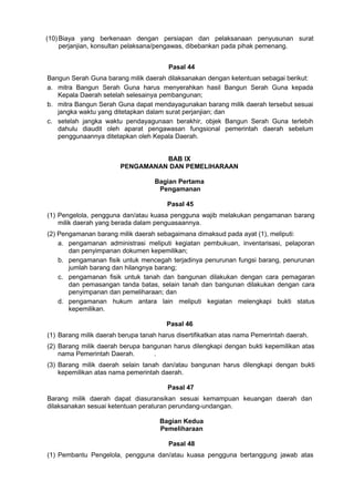 (10) Biaya yang berkenaan dengan persiapan dan pelaksanaan penyusunan surat
perjanjian, konsultan pelaksana/pengawas, dibebankan pada pihak pemenang.
Pasal 44
Bangun Serah Guna barang milik daerah dilaksanakan dengan ketentuan sebagai berikut:
a. mitra Bangun Serah Guna harus menyerahkan hasil Bangun Serah Guna kepada
Kepala Daerah setelah selesainya pembangunan;
b. mitra Bangun Serah Guna dapat mendayagunakan barang milik daerah tersebut sesuai
jangka waktu yang ditetapkan dalam surat perjanjian; dan
c. setelah jangka waktu pendayagunaan berakhir, objek Bangun Serah Guna terlebih
dahulu diaudit oleh aparat pengawasan fungsional pemerintah daerah sebelum
penggunaannya ditetapkan oleh Kepala Daerah.
BAB IX
PENGAMANAN DAN PEMELIHARAAN
Bagian Pertama
Pengamanan
Pasal 45
(1) Pengelola, pengguna dan/atau kuasa pengguna wajib melakukan pengamanan barang
milik daerah yang berada dalam penguasaannya.
(2) Pengamanan barang milik daerah sebagaimana dimaksud pada ayat (1), meliputi:
a. pengamanan administrasi meliputi kegiatan pembukuan, inventarisasi, pelaporan
dan penyimpanan dokumen kepemilikan;
b. pengamanan fisik untuk mencegah terjadinya penurunan fungsi barang, penurunan
jumlah barang dan hilangnya barang;
c. pengamanan fisik untuk tanah dan bangunan dilakukan dengan cara pemagaran
dan pemasangan tanda batas, selain tanah dan bangunan dilakukan dengan cara
penyimpanan dan pemeliharaan; dan
d. pengamanan hukum antara lain meliputi kegiatan melengkapi bukti status
kepemilikan.
Pasal 46
(1) Barang milik daerah berupa tanah harus disertifikatkan atas nama Pemerintah daerah.
(2) Barang milik daerah berupa bangunan harus dilengkapi dengan bukti kepemilikan atas
nama Pemerintah Daerah. .
(3) Barang milik daerah selain tanah dan/atau bangunan harus dilengkapi dengan bukti
kepemilikan atas nama pemerintah daerah.
Pasal 47
Barang milik daerah dapat diasuransikan sesuai kemampuan keuangan daerah dan
dilaksanakan sesuai ketentuan peraturan perundang-undangan.
Bagian Kedua
Pemeliharaan
Pasal 48
(1) Pembantu Pengelola, pengguna dan/atau kuasa pengguna bertanggung jawab atas
 