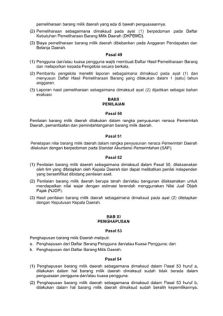 pemeliharaan barang milik daerah yang ada di bawah penguasaannya.
(2) Pemeliharaan sebagaimana dimaksud pada ayat (1) berpedoman pada Daftar
Kebutuhan Pemeliharaan Barang Milik Daerah (DKPBMD).
(3) Biaya pemeliharaan barang milik daerah dibebankan pada Anggaran Pendapatan dan
Belanja Daerah.
Pasal 49
(1) Pengguna dan/atau kuasa pengguna wajib membuat Daftar Hasil Pemeliharaan Barang
dan melaporkan kepada Pengelola secara berkala.
(2) Pembantu pengelola meneliti laporan sebagaimana dimaksud pada ayat (1) dan
menyusun Daftar Hasil Pemeliharaan Barang yang dilakukan dalam 1 (satu) tahun
anggaran.
(3) Laporan hasil pemeliharaan sebagaimana dimaksud ayat (2) dijadikan sebagai bahan
evaluasi.
BABX
PENILAIAN
Pasal 50
Penilaian barang milik daerah dilakukan dalam rangka penyusunan neraca Pemerintah
Daerah, pemanfaatan dan pemindahtanganan barang milik daerah.
Pasal 51
Penetapan nilai barang milik daerah dalam rangka penyusunan neraca Pemerintah Daerah
dilakukan dengan berpedoman pada Standar Akuntansi Pemerintahan (SAP).
Pasal 52
(1) Penilaian barang milik daerah sebagaimana dimaksud dalam Pasal 50, dilaksanakan
oleh tim yang ditetapkan oleh Kepala Daerah dan dapat melibatkan penilai independen
yang bersertifikat dibidang penilaian aset.
(2) Penilaian barang milik daerah berupa tanah dan/atau bangunan dilaksanakan untuk
mendapatkan nilai wajar dengan estimasi terendah menggunakan Nilai Jual Objek
Pajak (NJOP).
(3) Hasil penilaian barang milik daerah sebagaimana dimaksud pada ayat (2) ditetapkan
dengan Keputusan Kepala Daerah.
BAB XI
PENGHAPUSAN
Pasal 53
Penghapusan barang milik Daerah meliputi:
a. Penghapusan dari Daftar Barang Pengguna dan/atau Kuasa Pengguna; dan
b. Penghapusan dari Daftar Barang Milik Daerah.
Pasal 54
(1) Penghapusan barang milik daerah sebagaimana dimaksud dalam Pasal 53 huruf a,
dilakukan dalam hal barang milik daerah dimaksud sudah tidak berada dalam
penguasaan pengguna dan/atau kuasa pengguna.
(2) Penghapusan barang milik daerah sebagaimana dimaksud dalam Pasal 53 huruf b,
dilakukan dalam hal barang milik daerah dimaksud sudah beralih kepemilikannya,
 