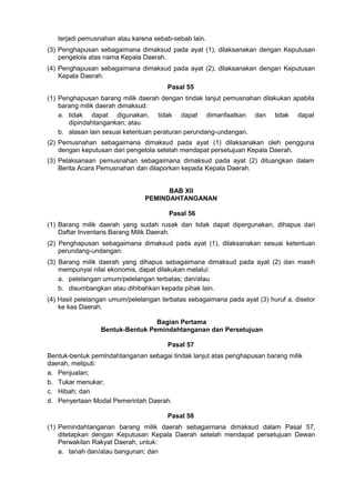 terjadi pemusnahan atau karena sebab-sebab lain.
(3) Penghapusan sebagaimana dimaksud pada ayat (1), dilaksanakan dengan Keputusan
pengelola atas nama Kepala Daerah.
(4) Penghapusan sebagaimana dimaksud pada ayat (2), dilaksanakan dengan Keputusan
Kepala Daerah.
Pasal 55
(1) Penghapusan barang milik daerah dengan tindak lanjut pemusnahan dilakukan apabila
barang milik daerah dimaksud:
a. tidak dapat digunakan, tidak dapat dimanfaatkan dan tidak dapat
dipindahtangankan; atau
b. alasan lain sesuai ketentuan peraturan perundang-undangan.
(2) Pemusnahan sebagaimana dimaksud pada ayat (1) dilaksanakan oleh pengguna
dengan keputusan dari pengelola setelah mendapat persetujuan Kepala Daerah.
(3) Pelaksanaan pemusnahan sebagaimana dimaksud pada ayat (2) dituangkan dalam
Berita Acara Pemusnahan dan dilaporkan kepada Kepala Daerah.
BAB XII
PEMINDAHTANGANAN
Pasal 56
(1) Barang milik daerah yang sudah rusak dan tidak dapat dipergunakan, dihapus dari
Daftar Inventaris Barang Milik Daerah.
(2) Penghapusan sebagaimana dimaksud pada ayat (1), dilaksanakan sesuai ketentuan
perundang-undangan.
(3) Barang milik daerah yang dihapus sebagaimana dimaksud pada ayat (2) dan masih
mempunyai nilai ekonomis, dapat dilakukan melalui:
a. pelelangan umum/pelelangan terbatas; dan/atau
b. disumbangkan atau dihibahkan kepada pihak lain.
(4) Hasil pelelangan umum/pelelangan terbatas sebagaimana pada ayat (3) huruf a, disetor
ke kas Daerah.
Bagian Pertama
Bentuk-Bentuk Pemindahtanganan dan Persetujuan
Pasal 57
Bentuk-bentuk pemlndahtanganan sebagai tindak lanjut atas penghapusan barang milik
daerah, meliputi:
a. Penjualan;
b. Tukar menukar;
c. Hibah; dan
d. Penyertaan Modal Pemerintah Daerah.
Pasal 58
(1) Pemindahtanganan barang milik daerah sebagaimana dimaksud dalam Pasal 57,
ditetapkan dengan Keputusan Kepala Daerah setelah mendapat persetujuan Dewan
Perwakilan Rakyat Daerah, untuk:
a. tanah dan/atau bangunan; dan
 