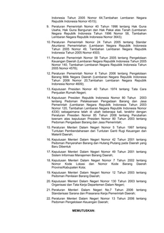 Indonesia Tahun 2005 Nomor 64,Tambahan Lembaran Negara
Republik Indonesia Nomor 4515);
9. Peraturan Pemerintah Nomor 40 Tahun 1996 tentang Hak Guna
Usaha, Hak Guna Bangunan dan Hak Pakai atas Tanah (Lembaran
Negara Republik Indonesia Tahun 1996 Nomor 58, Tambahan
Lembaran Negara Republik Indonesia Nomor 3643);
10. Peraturan Pemerintah Nomor 24 Tahun 2005 tentang Standar
Akuntansi Pemerintahan (Lembaran Negara Republik Indonesia
Tahun 2005 Nomor 49, Tambahan Lembaran Negara Republik
Indonesia Tahun 2005 Nomor 4503;
11. Peraturan Pemerintah Nomor 58 Tahun 2005 tentang Pengelolaan
Keuangan Daerah (Lembaran Negara Republik Indonesia Tahun 2005
Nomor 140, Tambahan Lembaran Negara Republik Indonesia Tahun
2005 Nomor 4578);
12. Peraturan Pemerintah Nomor 6 Tahun 2006 tentang Pengelolaan
Barang Milik Negara Daerah (Lembaran Negara Republik Indonesia
Tahun 2006 Nomor 20,Tambahan Lembaran Negara Republik
Indonesia Nomor 4609);
13. Keputusan Presiden Nomor 40 Tahun 1974 tentang Tata Cara
Penjualan Rumah Negeri;
14. Keputusan Presiden Republik Indonesia Nomor 80 Tahun 2003
tentang Pedoman Pelaksanaan Pengadaan Barang dan Jasa
Pemerintah (Lembaran Negara Republik Indonesia Tahun 2003
Nomor 120, Tambahan Lembaran Negara Republik Indonesia Nomor
4330) sebagaimana telah di ubah beberapa kali, terakhir dengan
Peraturan Presiden Nomor 85 Tahun 2006 tentang Perubahan
keenam atas keputusan Presiden Nomor 80 Tahun 2003 tentang
Pedoman Pengadaan Barang dan Jasa Pemerintah;
15. Peraturan Menteri Dalam Negeri Nomor 5 Tahun 1997 tentang
Tuntutan Pembendaharaan dan Tuntutan Ganti Rugi Keuangan dan
Materiil Daerah;
16. Keputusan Menteri Dalam Negeri Nomor 42 Tahun 2001 tentang
Pedoman Penyerahan Barang dan Hutang Piutang pada Daerah yang
Baru Dibentuk
17. Keputusan Menteri Dalam Negeri Nomor 49 Tahun 2001 tentang
Sistem Informasi Manajemen Barang Daerah;
18. Keputusan Menteri Dalam Negeri Nomor 7 Tahun 2002 tentang
Nomor Kode Lokasi dan Nomor Kode Barang Daerah
Provinsi/Kabupaten Kota;
19. Keputusan Menteri Dalam Negeri Nomor 12 Tahun 2003 tentang
Pedoman Penilaian Barang Daerah;
20. Keputusan Menteri Dalam Negeri Nomor 130 Tahun 2003 tentang
Organisasi dan Tata Kerja Departemen Dalam Negeri;
21. Peraturan Menteri Dalam Negeri No.7 Tahun 2006 tentang
Standarisasi Sarana dan Prasarana Kerja Pemerintah Daerah;
22. Peraturan Menteri Dalam Negeri Nomor 13 Tahun 2006 tentang
Pedoman Pengelolaan Keuangan Daerah;
MEMUTUSKAN:
 