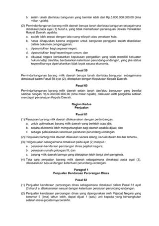 b. selain tanah dan/atau bangunan yang bernilai lebih dari Rp.5.000.000.000,00 (lima
miliar rupiah);
(2) Pemindahtanganan barang milik daerah berupa tanah dan/atau bangunan sebagaimana
dimaksud pada ayat (1) huruf a, yang tidak memerlukan persetujuan Dewan Perwakilan
Rakyat Daerah, apabila:
a. sudah tidak sesuai dengan tata ruang wilayah atau penataan kota;
b. harus dihapuskan karena anggaran untuk bangunan pengganti sudah disediakan
dalam dokumen penganggaran;
c. diperuntukkan bagi pegawai negeri;
d. diperuntukkan bagi kepentingan umum; dan
e. dikuasai negara berdasarkan keputusan pengadilan yang telah memiliki kekuatan
hukum tetap dan/atau berdasarkan ketentuan perundang-undangan, yang jika status
kepemilikannya dipertahankan tidak layak secara ekonomis.
Pasal 59
Pemindahtanganan barang milik daerah berupa tanah dan/atau bangunan sebagaimana
dimaksud dalam Pasal 58 ayat (2), ditetapkan dengan Keputusan Kepala Daerah.
Pasal 60
Pemindahtanganan barang milik daerah selain tanah dan/atau bangunan yang bernilai
sampai dengan Rp.5.000.000.000,00 (lima miliar rupiah), dilakukan oleh pengelola setelah
mendapat persetujuan Kepala Daerah.
Bagian Kedua
Penjualan
Pasal 61
(1) Penjualan barang milik daerah dilaksanakan dengan pertimbangan:
a. untuk optimalisasi barang milik daerah yang berlebih atau idle;
b. secara ekonomis lebih menguntungkan bagi daerah apabila dijual; dan
c. sebagai pelaksanaan ketentuan peraturan perundang-undangan.
(2) Penjualan barang milik daerah dilakukan secara lelang, kecuali dalam hal-hal tertentu.
(3) Pengecualian sebagaimana dimaksud pada ayat (2) meliputi :
a. penjualan kendaraan perorangan dinas pejabat negara;
b. penjualan rumah golongan III; dan
c. barang milik daerah lainnya yang ditetapkan lebih lanjut oleh pengelola.
(4) Tata cara penjualan barang milik daerah sebagaimana dimaksud pada ayat (3),
dilaksanakan sesuai dengan ketentuan perundang-undangan.
Paragraf 1
Penjualan Kendaraan Perorangan Dinas
Pasal 62
(1) Penjualan kendaraan perorangan dinas sebagaimana dimaksud dalam Pasal 61 ayat
(3) huruf a, dilaksanakan sesuai dengan ketentuan peraturan perundang-undangan.
(2) Penjualan kendaraan perorangan dinas yang dipergunakan oleh Pejabat Negara yang
berumur 5 (lima) tahun lebih, dapat dijual 1 (satu) unit kepada yang bersangkutan
setelah masa jabatannya berakhir.
 