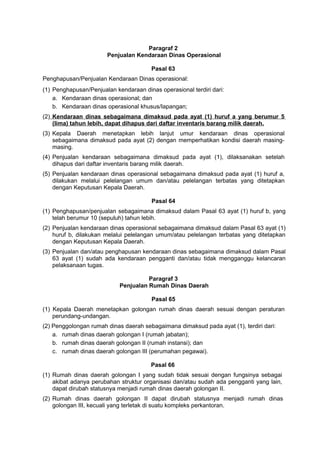 Paragraf 2
Penjualan Kendaraan Dinas Operasional
Pasal 63
Penghapusan/Penjualan Kendaraan Dinas operasional:
(1) Penghapusan/Penjualan kendaraan dinas operasional terdiri dari:
a. Kendaraan dinas operasional; dan
b. Kendaraan dinas operasional khusus/Iapangan;
(2) Kendaraan dinas sebagaimana dimaksud pada ayat (1) huruf a yang berumur 5
(lima) tahun lebih, dapat dihapus dari daftar inventaris barang milik daerah.
(3) Kepala Daerah menetapkan lebih lanjut umur kendaraan dinas operasional
sebagaimana dimaksud pada ayat (2) dengan memperhatikan kondisi daerah masing-
masing.
(4) Penjualan kendaraan sebagaimana dimaksud pada ayat (1), dilaksanakan setelah
dihapus dari daftar inventaris barang milik daerah.
(5) Penjualan kendaraan dinas operasional sebagaimana dimaksud pada ayat (1) huruf a,
dilakukan melalui pelelangan umum dan/atau pelelangan terbatas yang ditetapkan
dengan Keputusan Kepala Daerah.
Pasal 64
(1) Penghapusan/penjualan sebagaimana dimaksud dalam Pasal 63 ayat (1) huruf b, yang
telah berumur 10 (sepuluh) tahun lebih.
(2) Penjualan kendaraan dinas operasional sebagaimana dimaksud dalam Pasal 63 ayat (1)
huruf b, dilakukan melalui pelelangan umum/atau pelelangan terbatas yang ditetapkan
dengan Keputusan Kepala Daerah.
(3) Penjualan dan/atau penghapusan kendaraan dinas sebagaimana dimaksud dalam Pasal
63 ayat (1) sudah ada kendaraan pengganti dan/atau tidak mengganggu kelancaran
pelaksanaan tugas.
Paragraf 3
Penjualan Rumah Dinas Daerah
Pasal 65
(1) Kepala Daerah menetapkan golongan rumah dinas daerah sesuai dengan peraturan
perundang-undangan.
(2) Penggolongan rumah dinas daerah sebagaimana dimaksud pada ayat (1), terdiri dari:
a. rumah dinas daerah golongan I (rumah jabatan);
b. rumah dinas daerah golongan II (rumah instansi); dan
c. rumah dinas daerah golongan III (perumahan pegawai).
Pasal 66
(1) Rumah dinas daerah golongan I yang sudah tidak sesuai dengan fungsinya sebagai
akibat adanya perubahan struktur organisasi dan/atau sudah ada pengganti yang lain,
dapat dirubah statusnya menjadi rumah dinas daerah golongan II.
(2) Rumah dinas daerah golongan II dapat dirubah statusnya menjadi rumah dinas
golongan III, kecuali yang terletak di suatu kompleks perkantoran.
 