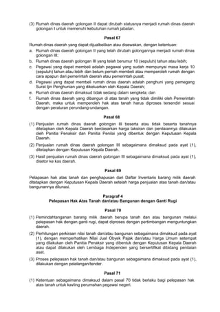 (3) Rumah dinas daerah golongan II dapat dirubah statusnya menjadi rumah dinas daerah
golongan I untuk memenuhi kebutuhan rumah jabatan.
Pasal 67
Rumah dinas daerah yang dapat dijualbelikan atau disewakan, dengan ketentuan:
a. Rumah dinas daerah golongan II yang telah dirubah golongannya menjadi rumah dinas
golongan III;
b. Rumah dinas daerah golongan III yang telah berumur 10 (sepuluh) tahun atau lebih;
c. Pegawai yang dapat membeli adalah pegawai yang sudah mempunyai masa kerja 10
(sepuluh) tahun atau lebih dan belum pernah membeli atau memperoleh rumah dengan
cara apapun dari pemerintah daerah atau pemerintah pusat;
d. Pegawai yang dapat membeli rumah dinas daerah adalah penghuni yang pemegang
Surat Ijin Penghunian yang dikeluarkan oleh Kepala Daerah;
e. Rumah dinas daerah dimaksud tidak sedang dalam sengketa; dan
f. Rumah dinas daerah yang dibangun di atas tanah yang tidak dimiliki oleh Pemerintah
Daerah, maka untuk memperoleh hak atas tanah harus diproses tersendiri sesuai
dengan peraturan perundang-undangan.
Pasal 68
(1) Penjualan rumah dinas daerah golongan III beserta atau tidak beserta tanahnya
ditetapkan oleh Kepala Daerah berdasarkan harga taksiran dan penilaiannya dilakukan
oleh Panitia Penaksir dan Panitia Penilai yang dibentuk dengan Keputusan Kepala
Daerah.
(2) Penjualan rumah dinas daerah golongan III sebagaimana dimaksud pada ayat (1),
ditetapkan dengan Keputusan Kepala Daerah.
(3) Hasil penjualan rumah dinas daerah golongan III sebagaimana dimaksud pada ayat (1),
disetor ke kas daerah.
Pasal 69
Pelapasan hak atas tanah dan penghapusan dari Daftar Inventaris barang milik daerah
ditetapkan dengan Keputusan Kepala Daerah setelah harga penjualan atas tanah dan/atau
bangunannya dilunasi.
Paragraf 4
Pelepasan Hak Atas Tanah dan/atau Bangunan dengan Ganti Rugi
Pasal 70
(1) Pemindahtanganan barang milik daerah berupa tanah dan atau bangunan melalui
pelepasan hak dengan ganti rugi, dapat diproses dengan pertimbangan menguntungkan
daerah.
(2) Perhitungan perkiraan nilai tanah dan/atau bangunan sebagaimana dimaksud pada ayat
(1), dengan memperhatikan Nilai Jual Obyek Pajak dan/atau Harga Umum setempat
yang dilakukan oleh Panitia Penaksir yang dibentuk dengan Keputusan Kepala Daerah
atau dapat dilakukan oleh Lembaga Independen yang bersertifikat dibidang penilaian
aset.
(3) Proses pelepasan hak tanah dan/atau bangunan sebagaimana dimaksud pada ayat (1),
dilakukan dengan pelelangan/tender.
Pasal 71
(1) Ketentuan sebagaimana dimaksud dalam pasal 70 tidak berlaku bagi pelepasan hak
atas tanah untuk kavling perumahan pegawai negeri.
 