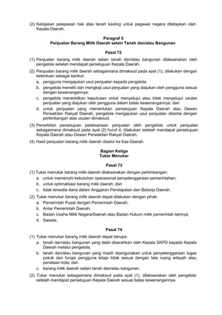 (2) Kebijakan pelepasan hak atas tanah kavling untuk pegawai negera ditetapkan oleh
Kepala Daerah.
Paragraf 5
Penjualan Barang Milik Daerah selain Tanah dan/atau Bangunan
Pasal 72
(1) Penjualan barang milik daerah selain tanah dan/atau bangunan dilaksanakan oleh
pengelola setelah mendapat persetujuan Kepala Daerah.
(2) Penjualan barang milik daerah sebagaimana dimaksud pada ayat (1), dilakukan dengan
ketentuan sebagai berikut:
a. pengguna mengajukan usul penjualan kepada pengelola;
b. pengelola meneliti dan mengkaji usul penjualan yang diajukan oleh pengguna sesuai
dengan kewenangannya;
c. pengelola menerbitkan keputusan untuk menyetujui atau tidak menyetujui usulan
penjualan yang diajukan oleh pengguna dalam batas kewenangannya; dan
d. untuk penjualan yang memerlukan persetujuan Kepala Daerah atau Dewan
Perwakilan Rakyat Daerah, pengelola mengajukan usul penjualan disertai dengan
pertimbangan atas usulan dimaksud.
(3) Penerbitan persetujuan pelaksanaan penjualan oleh pengelola untuk penjualan
sebagaimana dimaksud pada ayat (2) huruf d, dilakukan setelah mendapat persetujuan
Kepala Daerah atau Dewan Perwakilan Rakyat Daerah;
(4) Hasil penjualan barang milik daerah disetor ke Kas Daerah.
Bagian Ketiga
Tukar Menukar
Pasal 73
(1) Tukar menukar barang milik daerah dilaksanakan dengan pertimbangan:
a. untuk memenuhi kebutuhan operasional penyelenggaraan pemerintahan;
b. untuk optimalisasi barang milik daerah; dan
c. tidak tersedia dana dalam Anggaran Pendapatan dan Belanja Daerah.
(2) Tukar menukar barang milik daerah dapat dilakukan dengan pihak:
a. Pemerintah Pusat dengan Pemerintah Daerah;
b. Antar Pemerintah Daerah;
c. Badan Usaha Milik Negara/Daerah atau Badan Hukum milik pemerintah lainnya;
d. Swasta.
Pasal 74
(1) Tukar menukar barang milik daerah dapat berupa:
a. tanah dan/atau bangunan yang telah diserahkan oleh Kepala SKPD kepada Kepala
Daerah melalui pengelola;
b. tanah dan/atau bangunan yang masih dipergunakan untuk penyelenggaraan tugas
pokok dan fungsi pengguna tetapi tidak sesuai dengan tata ruang wilayah atau
penataan kota; dan
c. barang milik daerah selain tanah dan/atau bangunan.
(2) Tukar menukar sebagaimana dimaksud pada ayat (1), dilaksanakan oleh pengelola
setelah mendapat persetujuan Kepala Daerah sesuai batas kewenangannya.
 