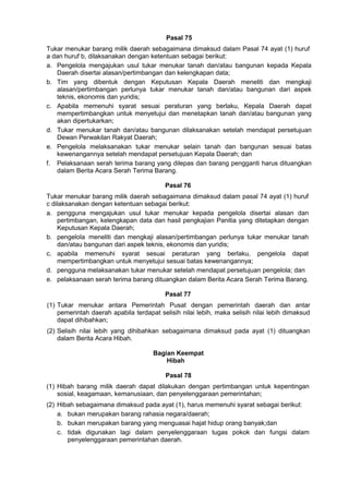 Pasal 75
Tukar menukar barang milik daerah sebagaimana dimaksud dalam Pasal 74 ayat (1) huruf
a dan huruf b, dilaksanakan dengan ketentuan sebagai berikut:
a. Pengelola mengajukan usul tukar menukar tanah dan/atau bangunan kepada Kepala
Daerah disertai alasan/pertimbangan dan kelengkapan data;
b. Tim yang dibentuk dengan Keputusan Kepala Daerah meneliti dan mengkaji
alasan/pertimbangan perlunya tukar menukar tanah dan/atau bangunan dari aspek
teknis, ekonomis dan yuridis;
c. Apabila memenuhi syarat sesuai peraturan yang berlaku, Kepala Daerah dapat
mempertimbangkan untuk menyetujui dan menetapkan tanah dan/atau bangunan yang
akan dipertukarkan;
d. Tukar menukar tanah dan/atau bangunan dilaksanakan setelah mendapat persetujuan
Dewan Perwakilan Rakyat Daerah;
e. Pengelola melaksanakan tukar menukar selain tanah dan bangunan sesuai batas
kewenangannya setelah mendapat persetujuan Kepala Daerah; dan
f. Pelaksanaan serah terima barang yang dilepas dan barang pengganti harus dituangkan
dalam Berita Acara Serah Terima Barang.
Pasal 76
Tukar menukar barang milik daerah sebagaimana dimaksud dalam pasal 74 ayat (1) huruf
c dilaksanakan dengan ketentuan sebagai berikut:
a. pengguna mengajukan usul tukar menukar kepada pengelola disertai alasan dan
pertimbangan, kelengkapan data dan hasil pengkajian Panitia yang ditetapkan dengan
Keputusan Kepala Daerah;
b. pengelola meneliti dan mengkaji alasan/pertimbangan perlunya tukar menukar tanah
dan/atau bangunan dari aspek teknis, ekonomis dan yuridis;
c. apabila memenuhi syarat sesuai peraturan yang berlaku, pengelola dapat
mempertimbangkan untuk menyetujui sesuai batas kewenangannya;
d. pengguna melaksanakan tukar menukar setelah mendapat persetujuan pengelola; dan
e. pelaksanaan serah terima barang dituangkan dalam Berita Acara Serah Terima Barang.
Pasal 77
(1) Tukar menukar antara Pemerintah Pusat dengan pemerintah daerah dan antar
pemerintah daerah apabila terdapat selisih nilai lebih, maka selisih nilai lebih dimaksud
dapat dihibahkan;
(2) Selisih nilai lebih yang dihibahkan sebagaimana dimaksud pada ayat (1) dituangkan
dalam Berita Acara Hibah.
Bagian Keempat
Hibah
Pasal 78
(1) Hibah barang milik daerah dapat dilakukan dengan pertimbangan untuk kepentingan
sosial, keagamaan, kemanusiaan, dan penyelenggaraan pemerintahan;
(2) Hibah sebagaimana dimaksud pada ayat (1), harus memenuhi syarat sebagai berikut:
a. bukan merupakan barang rahasia negara/daerah;
b. bukan merupakan barang yang menguasai hajat hidup orang banyak;dan
c. tidak digunakan lagi dalam penyelenggaraan tugas pokok dan fungsi dalam
penyelenggaraan pemerintahan daerah.
 