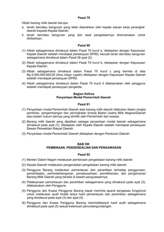 Pasal 79
Hibah barang milik daerah berupa:
a. tanah dan/atau bangunan yang telah diserahkan oleh kepala satuan kerja perangkat
daerah kepada Kepala Daerah;
b. tanah dan/atau bangunan yang dari awal pengadaannya direncanakan untuk
dihibahkan;
Pasal 80
(1) Hibah sebagaimana dimaksud dalam Pasal 79 huruf a, ditetapkan dengan Keputusan
Kepala Daerah setelah mendapat persetujuan DPRD, kecuali tanah dan/atau bangunan
sebagaimana dimaksud dalam Pasal 58 ayat (2).
(2) Hibah sebagaimana dimaksud dalam Pasal 79 huruf b, ditetapkan dengan Keputusan
Kepala Daerah.
(3) Hibah sebagaimana dimaksud dalam Pasal 79 huruf c yang bernilai di atas
Rp.5.000,000.000,00 (lima milyar rupiah) ditetapkan dengan Keputusan Kepala Daerah
setelah mendapat persetujuan DPRD.
(4) Hibah sebagaimana dimaksud dalam Pasal 79 huruf d dilaksanakan oleh pengguna
setelah mendapat persetujuan pengelola.
Bagian Kelima
Penyertaan Modal Pemerintah Daerah
Pasal 81
(1) Penyertaan modal Pemerintah Daerah atas barang milik daerah dilakukan dalam rangka
pendirian, pengembangan dan peningkatan kinerja Badan Usaha Milik Negara/Daerah
atau badan hukum lainnya yang dimiliki oleh Pemerintah dan swasta.
(2) Barang milik daerah yang dijadikan sebagai penyertaan modal daerah sebagaimana
dimaksud pada ayat (1), ditetapkan oleh Kepala Daerah setelah mendapat persetujuan
Dewan Perwakilan Rakyat Daerah.
(3) Penyertaan modal Pemerintah Daerah ditetapkan dengan Peraturan Daerah.
BAB XIII
PEMBINAAN, PENGENDALIAN DAN PENGAWASAN
Pasal 82
(1) Menteri Dalam Negeri melakukan pembinaan pengelolaan barang milik daerah.
(2) Kepala Daerah melakukan pengendalian pengelolaan barang milik daerah.
(3) Pengguna Barang melakukan pemantauan dan penertiban terhadap penggunaan,
pemanfaatan, pemindahtanganan, penatausahaan, pemeliharaan, dan pengamanan
Barang Milik Daerah yang berada di bawah penguasaannya.
(4) Pelaksanaan pemantauan dan penertiban sebagaimana yang dimaksud pada ayat (3),
dilaksanakan oleh Pengguna.
(5) Pengguna dan Kuasa Pengguna Barang dapat meminta aparat pengawas fungsional
untuk melakukan audit tindak lanjut hasil pemantauan dan penertiban sebagaimana
yang dimaksud pada ayat (3) dan ayat (4).
(6) Pengguna dan Kuasa Pengguna Barang menindaklanjuti hasil audit sebagaimana
dimaksud pada ayat (5) sesuai ketentuan perundangundangan.
 