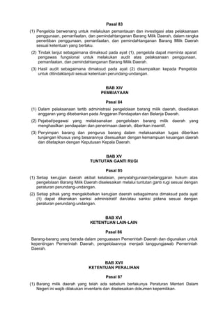 Pasal 83
(1) Pengelola berwenang untuk melakukan pemantauan dan investigasi atas pelaksanaan
penggunaan, pemanfaatan, dan pemindahtanganan Barang Milik Daerah, dalam rangka
penertiban penggunaan, pemanfaatan, dan pemindahtanganan Barang Milik Daerah
sesuai ketentuan yang berlaku.
(2) Tindak lanjut sebagaimana dimaksud pada ayat (1), pengelola dapat meminta aparat
pengawas fungsional untuk melakukan audit atas pelaksanaan penggunaan,
pemanfaatan, dan pemindahtanganan Barang Milik Daerah.
(3) Hasil audit sebagaimana dimaksud pada ayat (2) disampaikan kepada Pengelola
untuk ditindaklanjuti sesuai ketentuan perundang-undangan.
BAB XIV
PEMBIAYAAN
Pasal 84
(1) Dalam pelaksanaan tertib administrasi pengelolaan barang milik daerah, disediakan
anggaran yang dibebankan pada Anggaran Pendapatan dan Belanja Daerah.
(2) Pejabat/pegawai yang melaksanakan pengelolaan barang milik daerah yang
menghasilkan pendapatan dan penerimaan daerah, diberikan insentif.
(3) Penyimpan barang dan pengurus barang dalam melaksanakan tugas diberikan
tunjangan khusus yang besarannya disesuaikan dengan kemampuan keuangan daerah
dan ditetapkan dengan Keputusan Kepala Daerah.
BAB XV
TUNTUTAN GANTI RUGI
Pasal 85
(1) Setiap kerugian daerah akibat kelalaian, penyalahgunaan/pelanggaran hukum atas
pengelolaan Barang Milik Daerah diselesaikan melalui tuntutan ganti rugi sesuai dengan
peraturan perundang-undangan.
(2) Setiap pihak yang mengakibatkan kerugian daerah sebagaimana dimaksud pada ayat
(1) dapat dikenakan sanksi administratif dan/atau sanksi pidana sesuai dengan
peraturan perundang-undangan.
BAB XVI
KETENTUAN LAIN-LAIN
Pasal 86
Barang-barang yang berada dalam penguasaan Pemerintah Daerah dan digunakan untuk
kepentingan Pemerintah Daerah, pengelolaannya menjadi tanggungjawab Pemerintah
Daerah.
BAB XVII
KETENTUAN PERALIHAN
Pasal 87
(1) Barang milik daerah yang telah ada sebelum berlakunya Peraturan Menteri Dalam
Negeri ini wajib dilakukan inventaris dan diselesaikan dokumen kepemilikan.
 