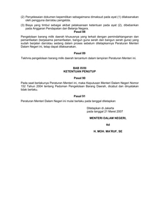 (2) Penyelesaian dokumen kepemilikan sebagaimana dimaksud pada ayat (1) dilaksanakan
oleh pengguna dan/atau pengelola.
(3) Biaya yang timbul sebagai akibat pelaksanaan ketentuan pada ayat (2), dibebankan
pada Anggaran Pendapatan dan Belanja Negara.
Pasal 88
Pengelolaan barang milik daerah khususnya yang terkait dengan pemindahtanganan dan
pemanfaatan (kerjasama pemanfaatan, bangun guna serah dan bangun serah guna) yang
sudah berjalan dan/atau sedang dalam proses sebelum ditetapkannya Peraturan Menteri
Dalam Negeri ini, tetap dapat dilaksanakan.
Pasal 89
Tekhnis pengelolaan barang milik daerah tercantum dalam lampiran Peraturan Menteri ini.
BAB XVIII
KETENTUAN PENUTUP
Pasal 90
Pada saat berlakunya Peraturan Menteri ini, maka Keputusan Menteri Dalam Negeri Nomor
152 Tahun 2004 tentang Pedoman Pengelolaan Barang Daerah, dicabut dan dinyatakan
tidak berlaku.
Pasal 91
Peraturan Menteri Dalam Negeri ini mulai berlaku pada tanggal ditetapkan
Ditetapkan di Jakarta
pada tanggal 21 Maret 2007
MENTERI DALAM NEGERI,
ttd
H. MOH. MA’RUF, SE
 