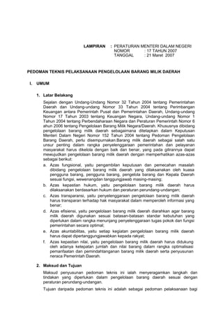LAMPIRAN : PERATURAN MENTERI DALAM NEGERI
NOMOR : 17 TAHUN 2007
TANGGAL : 21 Maret 2007
PEDOMAN TEKNIS PELAKSANAAN PENGELOLAAN BARANG MILIK DAERAH
I. UMUM
1. Latar Belakang
Sejalan dengan Undang-Undang Nomor 32 Tahun 2004 tentang Pemerintahan
Daerah dan Undang-undang Nomor 33 Tahun 2004 tentang Perimbangan
Keuangan antara Pemerintah Pusat dan Pemerintahan Daerah, Undang-undang
Nomor 17 Tahun 2003 tentang Keuangan Negara, Undang-undang Nomor 1
Tahun 2004 tentang Perbendaharaan Negara dan Peraturan Pemerintah Nomor 6
ahun 2006 tentang Pengelolaan Barang Milik Negara/Daerah. Khususnya dibidang
pengelolaan barang milik daerah sebagaimana ditetapkan dalam Keputusan
Menteri Dalam Negeri Nomor 152 Tahun 2004 tentang Pedoman Pengelolaan
Barang Daerah, perlu disempurnakan.Barang milik daerah sebagai salah satu
unsur penting dalam rangka penyelenggaraan pemerintahan dan pelayanan
masyarakat harus dikelola dengan baik dan benar, yang pada gilirannya dapat
mewujudkan pengelolaan barang milik daerah dengan memperhatikan azas-azas
sebagai berikut:
a. Azas fungsional, yaitu pengambilan keputusan dan pemecahan masalah
dibidang pengelolaan barang milik daerah yang dilaksanakan oleh kuasa
pengguna barang, pengguna barang, pengelola barang dan Kepala Daerah
sesuai fungsi, wewenangdan tanggungjawab masing-masing;
b. Azas kepastian hukum, yaitu pengelolaan barang milik daerah harus
dilaksanakan berdasarkan hukum dan peraturan perundang-undangan;
c. Azas transparansi, yaitu penyelenggaraan pengelolaan barang milik daerah
harus transparan terhadap hak masyarakat dalam memperoleh informasi yang
benar;
d. Azas efisiensi, yaitu pengelolaan barang milik daerah diarahkan agar barang
milik daerah digunakan sesuai batasan-batasan standar kebutuhan yang
diperlukan dalam rangka menunjang penyelenggaraan tugas pokok dan fungsi
pemerintahan secara optimal;
e. Azas akuntabilitas, yaitu setiap kegiatan pengelolaan barang milik daerah
harus dapat dipertanggungjawabkan kepada rakyat;
f. Azas kepastian nilai, yaitu pengelolaan barang milik daerah harus didukung
oleh adanya ketepatan jumlah dan nilai barang dalam rangka optimalisasi
pemanfaatan dan pemindahtanganan barang milik daerah serta penyusunan
neraca Pemerintah Daerah.
2. Maksud dan Tujuan
Maksud penyusunan pedoman teknis ini ialah menyeragamkan langkah dan
tindakan yang diperlukan dalam pengelolaan barang daerah sesuai dengan
peraturan perundang-undangan.
Tujuan daripada pedoman teknis ini adalah sebagai pedoman pelaksanaan bagi
 