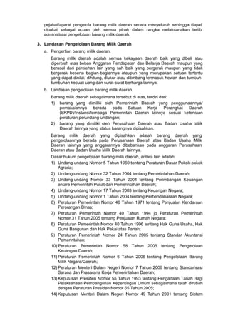 pejabat/aparat pengelola barang milik daerah secara menyeluruh sehingga dapat
dipakai sebagai acuan oleh semua pihak dalam rangka melaksanakan tertib
administrasi pengelolaan barang milik daerah.
3. Landasan Pengelolaan Barang Milik Daerah
a. Pengertian barang milik daerah.
Barang milik daerah adalah semua kekayaan daerah baik yang dibeli atau
diperoleh atas beban Anggaran Pendapatan dan Belanja Daerah maupun yang
berasal dari perolehan lain yang sah baik yang bergerak maupun yang tidak
bergerak beserta bagian-bagiannya ataupun yang merupakan satuan tertentu
yang dapat dinilai, dihitung, diukur atau ditimbang termasuk hewan dan tumbuh-
tumbuhan kecuali uang dan surat-surat berharga lainnya.
b. Landasan pengelolaan barang milik daerah.
Barang milik daerah sebagaimana tersebut di atas, terdiri dari:
1) barang yang dimiliki oleh Pemerintah Daerah yang penggunaannya/
pemakaiannya berada pada Satuan Kerja Perangkat Daerah
(SKPD)/Instansi/lembaga Pemerintah Daerah lainnya sesuai ketentuan
peraturan perundang-undangan;
2) barang yang dimiliki oleh Perusahaan Daerah atau Badan Usaha Milik
Daerah lainnya yang status barangnya dipisahkan.
Barang milik daerah yang dipisahkan adalah barang daerah yang
pengelolaannya berada pada Perusahaan Daerah atau Badan Usaha Milik
Daerah lainnya yang anggarannya dibebankan pada anggaran Perusahaan
Daerah atau Badan Usaha Milik Daerah lainnya.
Dasar hukum pengelolaan barang milik daerah, antara lain adalah:
1) Undang-undang Nomor 5 Tahun 1960 tentang Peraturan Dasar Pokok-pokok
Agraria;
2) Undang-undang Nomor 32 Tahun 2004 tentang Pemerintahan Daerah;
3) Undang-undang Nomor 33 Tahun 2004 tentang Perimbangan Keuangan
antara Pemerintah Pusat dan Pemerintahan Daerah;
4) Undang-undang Nomor 17 Tahun 2003 tentang Keuangan Negara;
5) Undang-undang Nomor 1 Tahun 2004 tentang Perbendaharaan Negara;
6) Peraturan Pemerintah Nomor 46 Tahun 1971 tentang Penjualan Kendaraan
Perorangan Dinas;
7) Peraturan Pemerintah Nomor 40 Tahun 1994 jo Peraturan Pemerintah
Nomor 31 Tahun 2005 tentang Penjualan Rumah Negara;
8) Peraturan Pemerintah Nomor 40 Tahun 1996 tentang Hak Guna Usaha, Hak
Guna Bangunan dan Hak Pakai atas Tanah;
9) Peraturan Pemerintah Nomor 24 Tahun 2005 tentang Standar Akuntansi
Pemerintahan;
10) Peraturan Pemerintah Nomor 58 Tahun 2005 tentang Pengelolaan
Keuangan Daerah;
11) Peraturan Pemerintah Nomor 6 Tahun 2006 tentang Pengelolaan Barang
Milik Negara/Daerah;
12) Peraturan Menteri Dalam Negeri Nomor 7 Tahun 2006 tentang Standarisasi
Sarana dan Prasarana Kerja Pemerintahan Daerah;
13) Keputusan Presiden Nomor 55 Tahun 1993 tentang Pengadaan Tanah Bagi
Pelaksanaan Pembangunan Kepentingan Umum sebagaimana telah dirubah
dengan Peraturan Presiden Nomor 65 Tahun 2005;
14) Keputusan Menteri Dalam Negeri Nomor 49 Tahun 2001 tentang Sistem
 
