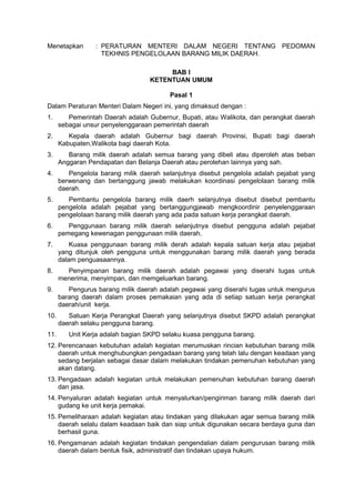 Menetapkan : PERATURAN MENTERI DALAM NEGERI TENTANG PEDOMAN
TEKHNIS PENGELOLAAN BARANG MILIK DAERAH.
BAB I
KETENTUAN UMUM
Pasal 1
Dalam Peraturan Menteri Dalam Negeri ini, yang dimaksud dengan :
1. Pemerintah Daerah adalah Gubernur, Bupati, atau Walikota, dan perangkat daerah
sebagai unsur penyelenggaraan pemerintah daerah
2. Kepala daerah adalah Gubernur bagi daerah Provinsi, Bupati bagi daerah
Kabupaten,Walikota bagi daerah Kota.
3. Barang milik daerah adalah semua barang yang dibeli atau diperoleh atas beban
Anggaran Pendapatan dan Belanja Daerah atau perolehan lainnya yang sah.
4. Pengelola barang milik daerah selanjutnya disebut pengelola adalah pejabat yang
berwenang dan bertanggung jawab melakukan koordinasi pengelolaan barang milik
daerah.
5. Pembantu pengelola barang milik daerh selanjutnya disebut disebut pembantu
pengelola adalah pejabat yang bertanggungjawab mengkoordinir penyelenggaraan
pengelolaan barang milik daerah yang ada pada satuan kerja perangkat daerah.
6. Penggunaan barang milik daerah selanjutnya disebut pengguna adalah pejabat
pemegang kewenagan penggunaan milik daerah.
7. Kuasa penggunaan barang milik derah adalah kepala satuan kerja atau pejabat
yang ditunjuk oleh pengguna untuk menggunakan barang milik daerah yang berada
dalam penguasaannya.
8. Penyimpanan barang milik daerah adalah pegawai yang diserahi tugas untuk
menerima, menyimpan, dan memgeluarkan barang.
9. Pengurus barang milik daerah adalah pegawai yang diserahi tugas untuk mengurus
barang daerah dalam proses pemakaian yang ada di setiap satuan kerja perangkat
daerah/unit kerja.
10. Satuan Kerja Perangkat Daerah yang selanjutnya disebut SKPD adalah perangkat
daerah selaku pengguna barang.
11. Unit Kerja adalah bagian SKPD selaku kuasa pengguna barang.
12. Perencanaan kebutuhan adalah kegiatan merumuskan rincian kebutuhan barang milik
daerah untuk menghubungkan pengadaan barang yang telah lalu dengan keadaan yang
sedang berjalan sebagai dasar dalam melakukan tindakan pemenuhan kebutuhan yang
akan datang.
13. Pengadaan adalah kegiatan untuk melakukan pemenuhan kebutuhan barang daerah
dan jasa.
14. Penyaluran adalah kegiatan untuk menyalurkan/pengiriman barang milik daerah dari
gudang ke unit kerja pemakai.
15. Pemeliharaan adalah kegiatan atau tindakan yang dilakukan agar semua barang milik
daerah selalu dalam keadaan baik dan siap untuk digunakan secara berdaya guna dan
berhasil guna.
16. Pengamanan adalah kegiatan tindakan pengendalian dalam pengurusan barang milik
daerah dalam bentuk fisik, administratif dan tindakan upaya hukum.
 