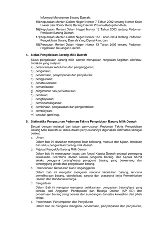 Informasi Manajemen Barang Daerah;
15) Keputusan Menteri Dalam Negeri Nomor 7 Tahun 2002 tentang Nomor Kode
Lokasi dan Nomor Kode Barang Daerah Provinsi/Kabupaten/Kota;
16) Keputusan Menteri Dalam Negeri Nomor 12 Tahun 2003 tentang Pedoman
Penilaian Barang Daerah;
17) Keputusan Menteri Dalam Negeri Nomor 153 Tahun 2004 tentang Pedoman
Pengelolaan Barang Daerah Yang Dipisahkan; dan
18) Peraturan Menteri Dalam Negeri Nomor 13 Tahun 2006 tentang Pedoman
Pegelolaan Keuangan Daerah.
4. Siklus Pengelolaan Barang Milik Daerah
Siklus pengelolaan barang milik daerah merupakan rangkaian kegiatan dan/atau
tindakan yang meliputi:
a) perencanaan kebutuhan dan penganggaran;
b) pengadaan;
c) penerimaan, penyimpanan dan penyaluran;
d) penggunaan;
e) penatausahaan;
f) pemanfaatan;
g) pengamanan dan pemeliharaan;
h) penilaian;
i) penghapusan;
j) pemindahtanganan;
k) pembinaan, pengawasan dan pengendalian;
I) pembiayaan;
m) tuntutan ganti rugi.
5. Sistimatika Penyusunan Pedoman Teknis Pengelolaan Barang Milik Daerah
Sesuai dengan maksud dan tujuan penyusunan Pedoman Teknis Pengelolaan
Barang Milik Daerah ini, maka dalam penyusunannya digunakan sistimatika sebagai
berikut:
a. Umum
Dalam bab ini diuraikan mengenai latar belakang, maksud dan tujuan, landasan
dan siklus pengelolaan barang milik daerah.
b. Pejabat Pengelola Barang Milik Daerah
Dalam bab ini menetapkan tugas dan fungsi Kepala Daerah sebagai pemegang
kekuasaan, Sekretaris Daerah selaku pengelola barang, dan Kepala SKPD
selaku pengguna barang/kuasa pengguna barang yang berwenang dan
bertanggung jawab atas pengelolaan barang.
c. Perencanaan Kebutuhan Dan Penganggaran
Dalam bab ini mengatur mengenai rencana kebutuhan barang, rencana
pemeliharaan barang, standarisasi sarana dan prasarana kerja Pemerintahan
Daerah dan standarisasi harga.
d. Pengadaan
Dalam Bab ini mengatur mengenai pelaksanaan pengadaan barang/jasa yang
berasal dari Anggaran Pendapatan dan Belanja Daerah (AP BD) dan
penerimaan barang yang berasal dari sumbangan dan/atau kewajiban dari pihak
ketiga.
e. Penerimaan, Penyimpanan dan Penyaluran
Dalam bab ini mengatur mengenai penerimaan, penyimpanan dan penyaluran,
 