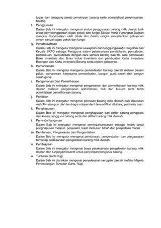 tugas dan tanggung jawab penyimpan barang serta administrasi penyimpanan
barang.
f. Penggunaan
Dalam Bab ini mengatur mengenai status penggunaan barang milik daerah baik
untuk penyelenggaraan tugas pokok dan fungsi Satuan Kerja Perangkat Daerah
maupun dioperasikan oleh pihak lain dalam rangka menjalankan pelayanan
umum sesuai tugas pokok dan fungsi
g. Penatausahaan
Dalam Bab ini mengatur mengenai kewajiban dan tanggungjawab Pengelola dan
Kepala SKPD sebagai Pengguna dalam pelaksanaan pendaftaran, pencatatan,
pembukuan, inventarisasi dengan cara sensus barang daerah, cara pembuatan
Buku Inventaris dan Buku Induk Inventaris dan pembuatan Kartu Inventaris
Ruangan dan Kartu Inventaris Barang serta sistem pelaporan.
h. Pemanfaatan
Dalam Bab ini mengatur mengenai pemanfaatan barang daerah melalui pinjam
pakai, penyewaan, kerjasama pemanfaatan, bangun guna serah dan bangun
serah guna.
i. Pengamanan Dan Pemeliharaan
Dalam Bab ini mengatur mengenai pengamanan dan pemeliharaan barang milik
daerah meliputi pengamanan administrasi, fisik dan hukum serta tertib
administrasi pemeliharaan barang.
j. Penilaian
Dalam Bab ini mengatur mengenai penilaian barang milik daerah baik dilakukan
oleh Tim maupun oleh lembaga independent bersertifikat dibidang penilaian aset.
k. Penghapusan
Dalam Bab ini mengatur mengenai penghapusan dari daftar barang pengguna
dan kuasa pengguna barang serta dari daftar barang milik daerah.
I. Pemindahtanganan
Dalam Bab ini mengatur mengenai pemindahtanganan sebagai tindak lanjut
penghapusan meliputi penjualan, tukar menukar, hibah dan penyertaan modal.
m. Pembinaan, Pengawasan dan Pengendalian
Dalam Bab ini mengatur mengenai pembinaan, pengendalian dan pengawasan
terhadap pelaksanaan pengelolaan barang milik daerah.
n. Pembiayaan
Dalam Bab ini mengatur mengenai biaya pelaksanaan pengelolaan barang milik
daerah dan tunjangan/insentif untuk penyimpan/pengurus barang.
o. Tuntutan Ganti Rugi
Dalam Bab ini diuraikan mengenai penyelesaian kerugian daerah melalui Majelis
Pertimbangan Tuntutan Ganti. Rugi.
 