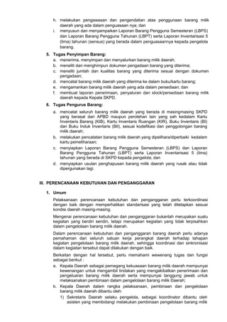 h. melakukan pengawasan dan pengendalian atas penggunaan barang milik
daerah yang ada dalam penguasaan nya; dan
i. menyusun dan menyampaikan Laporan Barang Pengguna Semesteran (LBPS)
dan Laporan Barang Pengguna Tahunan (LBPT) serta Laporan Inventarisasi 5
(lima) tahunan (sensus) yang berada dalam penguasaannya kepada pengelola
barang.
5. Tugas Penyimpan Barang:
a. menerima, menyimpan dan menyalurkan barang milik daerah;
b. meneliti dan menghimpun dokumen pengadaan barang yang diterima;
c. meneliti jumlah dan kualitas barang yang diterima sesuai dengan dokumen
pengadaan;
d. mencatat barang milik daerah yang diterima ke dalam buku/kartu barang;
e. mengamankan barang milik daerah yang ada dalam persediaan; dan
f. membuat laporan penerimaan, penyaluran dan stock/persediaan barang milik
daerah kepada Kepala SKPD.
6. Tugas Pengurus Barang:
a. mencatat seluruh barang milik daerah yang berada di masingmasing SKPD
yang berasal dari APBD maupun perolehan lain yang sah kedalam Kartu
Inventaris Barang (KIB), Kartu Inventaris Ruangan (KIR), Buku Inventaris (BI)
dan Buku Induk Inventaris (BIl), sesuai kodefikasi dan penggolongan barang
milik daerah;
b. melakukan pencatatan barang milik daerah yang dipelihara/diperbaiki kedalam
kartu pemeliharaan;
c. menyiapkan Laporan Barang Pengguna Semesteran (LBPS) dan Laporan
Barang Pengguna Tahunan (LBPT) serta Laporan Inventarisasi 5 (lima)
tahunan yang berada di SKPD kepada pengelola; dan
d. menyiapkan usulan penghapusan barang milik daerah yang rusak atau tidak
dipergunakan lagi.
III. PERENCANAAN KEBUTUHAN DAN PENGANGGARAN
1. Umum
Pelaksanaan perencanaan kebutuhan dan penganggaran perlu terkoordinasi
dengan baik dengan memperhatikan standarisasi yang telah ditetapkan sesuai
kondisi daerah masing-masing.
Mengenai perencanaan kebutuhan dan penganggaran bukanlah merupakan suatu
kegiatan yang berdiri sendiri, tetapi merupakan kegiatan yang tidak terpisahkan
dalam pengelolaan barang milik daerah.
Dalam perencanaan kebutuhan dan penganggaran barang daerah perlu adanya
pemahaman dari seluruh satuan kerja perangkat daerah terhadap tahapan
kegiatan pengelolaan barang milik daerah, sehingga koordinasi dan sinkronisasi
dalam kegiatan tersebut dapat dilakukan dengan baik.
Berkaitan dengan hal tersebut, perlu memahami wewenang tugas dan fungsi
sebagai berikut :
a. Kepala Daerah sebagai pemegang kekuasaan barang milik daerah mempunyai
kewenangan untuk mengambil tindakan yang mengakibatkan penerimaan dan
pengeluaran barang milik daerah serta mempunyai tanggung jawab untuk
melaksanakan pembinaan dalam pengelolaan barang milik Daerah;
b. Kepala Daerah dalam rangka pelaksanaan, pembinaan dan pengelolaan
barang milik daerah dibantu oleh:
1) Sekretaris Daerah selaku pengelola, sebagai koordinator dibantu oleh
asisten yang membidangi melakukan pembinaan pengelolaan barang milik
 
