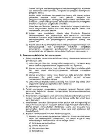 daerah, bertugas dan bertanggungjawab atas terselenggaranya koordinasi
dan sinkronisasi antara pembina, pengelola dan pengguna barang/kuasa
pengguna barang.
Apabila dalam pembinaan dan pengelolaan barang milik daerah terdapat
perbedaan pendapat antara unsur pembina, pengelola dan
pengguna/kuasa pengguna barang yang mengakibatkan kemacetan, maka
Sekretaris Daerah selaku pengelola barang berkewajiban untuk mengambil
tindakan pengamanan yang bersifat sementara.
Dalam keadaan demikian, Sekretaris Daerah diminta maupun tidak diminta
harus menyampaikan laporan dan saran kepada Kepala Daerah untuk
mendapatkan keputusan terakhir;
2) Asisten yang membidangi dibantu oleh Pembantu Pengelola
bertanggungjawab atas terlaksananya tertib pemenuhan standarisasi
sarana dan prasarana kerja Pemerintahan Daerah, standarisasi harga dan
bertanggungjawab atas penyelenggaraan pengelolaan barang milik
daerah; dan
3) Kepala Satuan Kerja Perangkat Daerah sebagai pengguna bertugas dan
bertanggungjawab atas perencanaan kebutuhan, pengadaan,
penyimpanan, penggunaan, penatausahaan, pemeliharaan/perbaikan,
pengamanan dan pengawasan barang dalam lingkungan wewenangnya.
2. Perencanaan kebutuhan dan penganggaran
a. Dalam melakukan perencanaan kebutuhan barang dilaksanakan berdasarkan
pertimbangan yaitu:
1) untuk mengisi kebutuhan barang pada masing-masing Unit/Satuan Kerja
sesuai besaran organisasi/jumlah pegawai dalam satu organisasi;
2) adanya barang-barang yang rusak, dihapus, dijual, hilang, mati atau sebab
lain yang dapat dipertanggungjawabkan sehingga memerlukan
penggantian;
3) adanya peruntukan barang yang didasarkan pada peruntukan standar
perorangan, jika terjadi mutasi bertambah personil sehingga
mempengaruhi kebutuhan barang;
4) untuk menjaga tingkat persediaan barang milik daerah bagi setiap tahun
anggaran bersangkutan agar efisien dan efektif; dan
5) pertimbangan teknologi.
b. Fungsi perencanaan penganggaran merupakan rangkaian kegiatan dalam
pemenuhan kebutuhan dengan memperhatikan kemampuan/ketersediaan
keuangan daerah;
c. Perencanaan penganggaran untuk pemenuhan kebutuhan barang harus terinci
dengan memuat banyaknya barang, nama barang, waktu dan jumlah biaya
yang diperlukan;
d. Perencanaan kebutuhan barang milik daerah disusun oleh masingmasing unit
sesuai Rencana Kerja dan Anggaran Satuan Kerja Perangkat Daerah (RKA-
SKPD) dengan memperhatikan standarisasi sarana dan prasarana kerja
pemerintahan daerah dan standarisasi harga yang telah ditetapkan oleh
Kepala Daerah;
e. Kegiatan Perencanaan Kebutuhan dan Penganggaran.
1) Kegiatan perencanaan dan penentuan kebutuhan didasarkan atas beban
tugas dan tanggungjawab masing-masing unit sesuai anggaran yang
tersedia dengan memperhatikan hal-hal sebagai berikut:
a) barang apa yang dibutuhkan;
b) dimana dibutuhkan;
c) bilamana dibutuhkan;
d) berapa biaya;
 