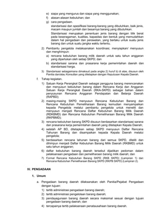 e) siapa yang mengurus dan siapa yang menggunakan;
f) alasan-alasan kebutuhan; dan
g) cara pengadaan.
standarisasi dan spesifikasi barang-barang yang dibutuhkan, baik jenis,
macam maupun jumlah dan besarnya barang yang dibutuhkan.
Standarisasi merupakan penentuan jenis barang dengan titik berat
pada keseragaman, kualitas, kapasitas dan bentuk yang memudahkan
dalam hal pengadaan dan perawatan, yang berlaku untuk suatu jenis
barang dan untuk suatu jangka waktu tertentu.
2) Pembantu pengelola melaksanakan koordinasi, menyiapkan/ menyusun
dan menghimpun:
a) rencana kebutuhan barang milik daerah untuk satu tahun anggaran
yang diperlukan oleh setiap SKPD; dan
b) standarisasi sarana dan prasarana kerja pemerintahan daerah dan
standarisasi harga.
3) Standarisasi sebagaimana dimaksud pada angka 2) huruf b) di atas, disusun oleh
Panitia dan/atau Konsultan yang ditetapkan dengan Keputusan Kepala Daerah.
f. Tahap kegiatan.
1) Satuan Kerja Perangkat Daerah sebagai pengguna barang merencanakan
dan menyusun kebutuhan barang dalam Rencana Kerja dan Anggaran
Satuan Kerja Perangkat Daerah (RKA-SKPD) sebagai bahan dalam
penyusunan Rencana Anggaran Pendapatan dan Belanja Daerah
(RAPBD);
2) masing-masing SKPD menyusun Rencana Kebutuhan Barang dan
Rencana Kebutuhan Pemeliharaan Barang kemudian menyampaikan
kepada Pengelola melalui pembantu pengelola untuk meneliti dan
menyusun menjadi Rencana Daftar Kebutuhan Barang Milik Daerah
(RDKBMD) dan Rencana Kebutuhan Pemeliharaan Barang Milik Daerah
(RKPBMD);
3) rencana kebutuhan barang SKPD disusun berdasarkan standarisasi sarana
dan prasarana kerja pemerintahan daerah yang ditetapkan Kepala Daerah;
4) setelah AP BD, ditetapkan setiap SKPD menyusun Daftar Rencana
Tahunan Barang dan disampaikan kepada Kepala Daerah melalui
pengelola;
5) berdasarkan rencana tahunan barang dari semua SKPD, diteliti dan
dihimpun menjadi Daftar Kebutuhan Barang Milik Daerah (RKBMD) untuk
satu tahun anggaran;
6) daftar kebutuhan barang daerah tersebut dijadikan pedoman dalam
pelaksanaan pengadaan dan pemeliharaan barang milik daerah; dan
7) Format Rencana Kebutuhan Barang SKPD (RKB SKPD) (Lampiran 1) dan
Rencana Kebutuhan Pemeliharaan Barang SKPD (RKPB SKPD) (Lampiran 2).
IV. PENGADAAN
1. Umum
a. Pengadaan barang daerah dilaksanakan oleh Panitia/Pejabat Pengadaan
dengan tujuan:
1) tertib administrasi pengadaan barang daerah;
2) tertib administrasi pengelolaan barang daerah;
3) pendayagunaan barang daerah secara maksimal sesuai dengan tujuan
pengadaan barang daerah; dan
4) tercapainya tertib pelaksanaan penatausahaan barang daerah.
 