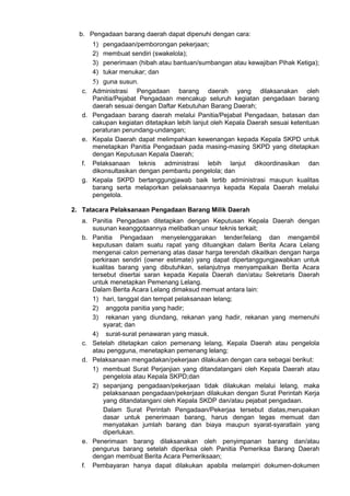 b. Pengadaan barang daerah dapat dipenuhi dengan cara:
1) pengadaan/pemborongan pekerjaan;
2) membuat sendiri (swakelola);
3) penerimaan (hibah atau bantuan/sumbangan atau kewajiban Pihak Ketiga);
4) tukar menukar; dan
5) guna susun.
c. Administrasi Pengadaan barang daerah yang dilaksanakan oleh
Panitia/Pejabat Pengadaan mencakup seluruh kegiatan pengadaan barang
daerah sesuai dengan Daftar Kebutuhan Barang Daerah;
d. Pengadaan barang daerah melalui Panitia/Pejabat Pengadaan, batasan dan
cakupan kegiatan ditetapkan lebih lanjut oleh Kepala Daerah sesuai ketentuan
peraturan perundang-undangan;
e. Kepala Daerah dapat melimpahkan kewenangan kepada Kepala SKPD untuk
menetapkan Panitia Pengadaan pada masing-masing SKPD yang ditetapkan
dengan Keputusan Kepala Daerah;
f. Pelaksanaan teknis administrasi lebih lanjut dikoordinasikan dan
dikonsultasikan dengan pembantu pengelola; dan
g. Kepala SKPD bertanggungjawab baik tertib administrasi maupun kualitas
barang serta melaporkan pelaksanaannya kepada Kepala Daerah melalui
pengelola.
2. Tatacara Pelaksanaan Pengadaan Barang Milik Daerah
a. Panitia Pengadaan ditetapkan dengan Keputusan Kepala Daerah dengan
susunan keanggotaannya melibatkan unsur teknis terkait;
b. Panitia Pengadaan menyelenggarakan tender/lelang dan mengambil
keputusan dalam suatu rapat yang dituangkan dalam Berita Acara Lelang
mengenai calon pemenang atas dasar harga terendah dikaitkan dengan harga
perkiraan sendiri (owner estimate) yang dapat dipertanggungjawabkan untuk
kualitas barang yang dibutuhkan, selanjutnya menyampaikan Berita Acara
tersebut disertai saran kepada Kepala Daerah dan/atau Sekretaris Daerah
untuk menetapkan Pemenang Lelang.
Dalam Berita Acara Lelang dimaksud memuat antara lain:
1) hari, tanggal dan tempat pelaksanaan lelang;
2) anggota panitia yang hadir;
3) rekanan yang diundang, rekanan yang hadir, rekanan yang memenuhi
syarat; dan
4) surat-surat penawaran yang masuk.
c. Setelah ditetapkan calon pemenang lelang, Kepala Daerah atau pengelola
atau pengguna, menetapkan pemenang lelang;
d. Pelaksanaan mengadakan/pekerjaan dilakukan dengan cara sebagai berikut:
1) membuat Surat Perjanjian yang ditandatangani oleh Kepala Daerah atau
pengelola atau Kepala SKPD;dan
2) sepanjang pengadaan/pekerjaan tidak dilakukan melalui lelang, maka
pelaksanaan pengadaan/pekerjaan dilakukan dengan Surat Perintah Kerja
yang ditandatangani oleh Kepala SKDP dan/atau pejabat pengadaan.
Dalam Surat Perintah Pengadaan/Pekerjaa tersebut diatas,merupakan
dasar untuk penerimaan barang, harus dengan tegas memuat dan
menyatakan jumlah barang dan biaya maupun syarat-syaratlain yang
diperlukan.
e. Penerimaan barang dilaksanakan oleh penyimpanan barang dan/atau
pengurus barang setelah diperiksa oleh Panitia Pemeriksa Barang Daerah
dengan membuat Berita Acara Pemeriksaan;
f. Pembayaran hanya dapat dilakukan apabila melampiri dokumen-dokumen
 
