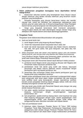 sesuai dengan ketentuan yang berlaku.
3. Dalam pelaksanaan pengadaan barang/jasa harus diperhatikan hal-hal
sebagi berikut:
a. keseluruhan dokumen kontrak yang bersangkutan harus disusun sesuai
dengan ketentuan yang berlaku dan/atau ketentuan yang tercantum da;lam
perjanjian yang bersangkutan;
b. Penyedia barang/jasa yang ditunjuk benar-benar mampu dan memiliki
reputasi baik, antara lain dibuktikan dari pelaksanaan pekerjaannya pada
kontrak yang lain pada waktu lalu di Dinas/Lembaga/Satuan Kerja Perangkat
Daerah lainnya yang bersangkutan dan ditempatkan pemberi kerja yang lain;
c. Harga yang disepakati benar-benar telah memenuhi persyaratan,
menguntungkan daerah dan telah dibandingkan dengan standar harga yang
ditetapkan oleh Kepala Daerah serta dapat dipertanggungjawabkan.
4. Pengadaan Tanah
Pengadaan tanah dilaksanakan/dikoordinasikan oleh pengelola.
a. Asal-usul tanah terdiri dari;
1) tanah Negara (tanah yang langsung dikuasai Negara);
2) Tanah hak masyarakat (tanah masyarakat hokum adat); dan
3) tanah hak (tanah kepunyaan perorangan atau Badan Hukum), berbentuk
hak milik, hak guna usaha, hak guna bangunan, hak pakai atau hak
pengelolaan.
b. Setiap penguasaan tanah oleh daerah untuk keperluan apapun perlu ada landasan
haknya yang sah, yaitu hak atas tanah yang diberikan oleh Pejabat yang berwenang.
Yang dimaksud dengan Pejabat yang berwenang dalam pemberian hak atas
tanah ialah Instansi Badan Pertanahan Nasional (BPN).
c. Penguasaan tanah oleh Pemerintah Daerah dapat ditempuh melalui prosedur:
1) pemberian tanah Negara (tanah yang langsung dikuasai oleh Negara) oleh
Pemerintah melalui keputusan pemberian hak;
2) pembebasan tanah hak (tanah yang sudah ada haknya, kepunyaan
perorangan atau Badan Hukum) dilakukan secara musyawarah dengan
pembayaran ganti rugi kepada pemiliknya; dan
3) penerimaan atau sumbangan (hibah) tanpa disertai pembayaran ganti rugi
kepada pihak yang melepaskan tanahnya.
d. Setelah proses pembebasan tanah atau penerimaan sumbangan/hibah selesai,
perlu pengurusan lebih lanjut dalam rangka memperoleh hak atas tanahnya
serta sertifikat tanah yang bersangkutan, dengan diperolehnya sertifikat,
barulah proses pengadaan tanahnya dapat dianggap selesai, tertib dan aman
terhadap kemungkinan tuntutan dari pihak lain.
Hak atas tanah yang dimiliki oleh Pemerintah Daerah sama dengan hak yang
dimiliki Instansi Pemerintah, yaitu :
1) hak pakai, apabila tanahnya dipergunakan sendiri untuk keperluan yang
langsung berhubungan dengan penyelenggaraan tugas-tugas
pemerintahan; dan
2) hak pengelolaan, apabila tanahnya dipergunakan untuk keperluan lain yang
tidak langsung berhubungan dengan tugas, seperti pengkaplingan untuk
pegawai/anggota DPRD, pola kerjasama dengan Pihak Ketiga atau
penggunaannya akan ditentukan kemudian oleh Kepala Daerah.
e. Tata cara pembebasan tanah.
1) ketentuan dalam Keputusan Presiden Nomor 55 Tahun 1993 tentang
Pengadaan Tanah Bagi Pelaksanaan Pembangunan Kepentingan Umum
sebagaimana telah dirubah dengan Peraturan Presiden Nomor 65 Tahun
2005, harus dipenuhi dan ditaati dalam rangka melaksanakan pembebasan
 