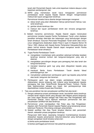 tanah oleh Pemerintah Daerah, baik untuk keperluan instansi ataupun untuk
keperluan pembangunan; dan
2) SKPD yang memerlukan tanah harus mengajukan permohonan
pembebasan tanah kepada Kepala Daerah dengan mengemukakan
maksud dan tujuan penggunaan tanahnya.
Permohonan tersebut harus disertai dengan keterangan mengenai:
a) status tanah yang akan dibebaskan haknya (jenis/macam haknya, luas
serta tanahnya);
b) gambar situasi tanahnya; dan
c) maksud dan tujuan pembebasan tanah dan rencana penggunaan
tanahnya.
3) Setelah menerima permohonan, Kepala Daerah segera meneruskan
permohonan tersebut kepada Panitia Pembebasan Tanah untuk diadakan
penelitian terhadap data-data dan keterangan yang berhubungan dengan
tanah dimaksud. Susunan Personalia Pengadaan Tanah terdiri atas Unsur-
unsur sebagaimana disebutkan dalam Pasal 2 ayat (1) Keppres Nomor 55
Tahun 1993, diketuai oleh Kepala Kantor Pertanahan Kabupaten/Kota dan
dalam hal-hal tertentu Kepala Daerah dapat mengetuai sendiri Panitia
Pembebasan tanah dimaksud.
4) Tugas Panitia Pembebasan Tanah :
a) mengadakan inventarisasi serta penelitian setempat terhadap keadaan
tanahnya tanaman tumbuh dan bangunan-bangunan yang ada di
atasnya;
b) mengadakan perundingan dengan para pemegang hak atas tanah dan
bangunan/tanaman;
c) menaksir besarnya ganti rugi yang akan dibayarkan kepada yang
berhak;
d) membuat Berita Acara Pembebasan Tanah disertai fatwa/
pertimbangannya; dan
e) menyaksikan pelaksanaan pembayaran ganti rugi kepada yang berhak
atas tanah, bangunan dan tanaman.
5) Pembayaran ganti rugi dalam rangka pembebasan tanah harus
dilaksanakan secara langsung oleh instansi yang bersangkutan kepada
pemegang Hak Atas Tanah/Pemilik Bangunan/Tanam Tumbuh. Panitia
tidak diperkenankan sebagai juru bayar, dan pembayarannya tidak
diperbolehkan melalui Kuasa atau Perantara.
f. Tata cara perolehan hak dan penyelesaian sertifikat hak atas tanah :
1) Dengan selesainya proses pembebasan tanah, berubahlah status tanahnya
menjadi tanah negara (tanah yang dikuasai oleh Negara secara langsung)
dan untuk dapat dikuasai sebagai Hak Pakai atau Hak Pengelolaan oleh
Pemerintah Daerah, harus dipenuhi ketentuan permohonan hak dan
penyelesaian sertifikat hak atas tanahnya;
2) Permohonan untuk mendapatkan Hak Pakai atau Hak Pengelolaan
diajukan oleh Pemerintah Daerah kepada Pejabat yang berwenang sesuai
ketentuan Peraturan. Perundang-undangan yang berlaku;
3) Setelah sertifikat Hak Atas Tanah tersebut diterima oleh pemerintah
daerah, selesailah proses pengadaan tanahnya;
Pengurusan lebih lanjut, sepanjang mengenai inventarisasinya terutama
didasarkan kepada penyimpanan dokumen-dokumen yang berhubungan
dengan pengadaan tanah tersebut antara lain:
a) berita acara pembebasan tanah;
b) berkas (pertinggal) permohonan hak pakai/hak pengelolaan;
 