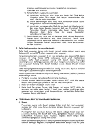 c) salinan surat keputusan pemberian hak pakai/hak pengelolaan;
d) sertifikat atas tanahnya.
1) Perolehan hak berupa sumbangan/hibah.
a) penerimaan sumbangan atau hibah atas tanah dari Pihak Ketiga
dituangkan dalam Berita Acara Hibah dengan mencantumkan luas
tanah, nilai dan status kepemilikan;
b) setelah ditandatangani Berita Acara Hibah, Pemerintah Daerah segera
menyelesaikan status/dokumen kepemilikan;
c) penerimaan sumbangan atau hibah berupa tanah dan/atau bangunan
dan selain tanah dan/atau bangunan baik dari Pemerintah Pusat,
Pemerintah Daerah, masyarakat atau badan hukum lainnya,
dituangkan dalam Berita Acara dan segera diselesaikan
status/dokumen kepemilikan;
2) Semua tanah yang pada saat ini statusnya masih dikuasai Pemerintah
Daerah harus disertifikatkan atas nama Pemerintah Daerah untuk
menghindari hal-hal yang tidak diinginkan di kemudian hari, dan masing-
masing Pemerintah Daerah menyediakan dana untuk kepengurusan
sertifikat dimaksud.
5. Daftar hasil pengadaan barang milik daerah.
Daftar hasil pengadaan barang milik daerah memuat catatan seluruh barang yang
diadakan oleh semua SKPD dalam masa satu tahun anggaran.
Yang dimaksud dengan pengadaan di sini yaitu pengadaan atas beban APBD, dalam
hubungan ini, setiap Kepala SKPD bertanggung jawab untuk melaksanakan
pembuatan daftar hasil pengadaan barang milik daerah dalam lingkungan
wewenangnya dan bertanggung jawab pula untuk melaporkan/menyampaikan daftar
hasil pengadaan barang milik daerah tersebut kepada Kepala Daerah melalui
pengelola.
Daftar hasil pengadaan barang inventaris dan barang pakai habis, dijadikan lampiran
Perhitungan Anggaran Pendapatan dan Belanja Daerah.
Prosedur pembuatan Daftar Hasil Pengadaan Barang Milik Daerah (DHPBMD) tersebut
adalah sebagai berikut:
a. Pembantu pengelola menyediakan formulir yang diperlukan;
b. Formulir tersebut dikirim/disampaikan kepada semua SKPD untuk diisi sesuai
dengan barang-barang yang diadakan oleh unit yang bersangkutan;
c. Daftar tersebut dibuat setiap 6 (enam) bulan;
d. Daftar hasil Pengadaan Barang Milik Daerah dari semua SKPD dikirim ke
pembantu pengelola paling lambat 2 (dua) bulan setelah berakhirnya tahun
anggaran yang bersangkutan untuk disusun/dihimpun menjadi Buku Daftar Hasil
Pengadaan Barang Milik Daerah.
V. PENERIMAAN, PENYIMPANAN DAN PENYALURAN
1. Umum
Penerimaan barang milik daerah sebagai tindak lanjut dari hasil pengadaan
dan/atau dari pihak ketiga harus dilengkapi dengan dokumen pengadaan dan
berita acara.
Penyimpanan dan penyaluran barang milik daerah sebagai tindak lanjut dari
penerimaan barang milik daerah baik melalui pengadaan maupun sumbangan/
bantuan/hibah merupakan suatu rangkaian kegiatan dalam rangka tertib
administrasi pengelolaan barang milik daerah.
Dalam pelaksanaan penyimpanan dan penyaluran barang milik daerah diperlukan
ketelitian sehingga kegiatan penyimpanan disesuaikan dengan sifat dan jenis
 